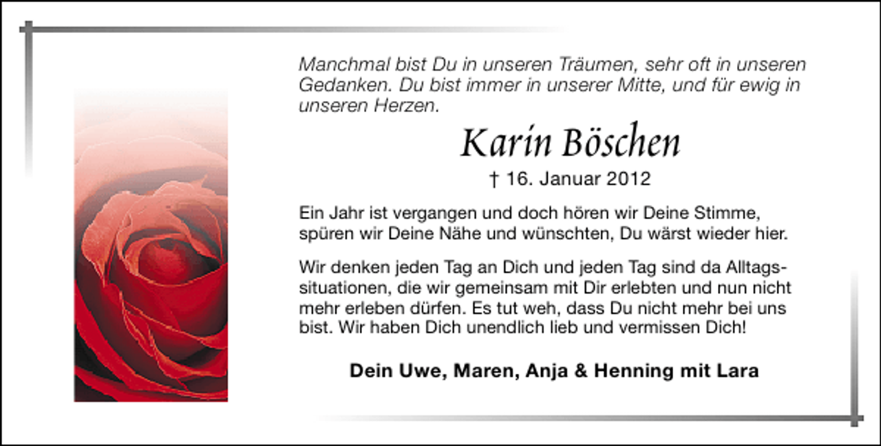 <p>Manchmal bist Du in unseren Träumen, sehr oft in unseren<br />Gedanken. Du bist immer in unserer Mitte, und für ewig in<br />unseren Herzen.</p><p>Karin Böschen<br />† 16. Januar 2012</p><p>Ein Jahr ist vergangen und doch hören wir Deine Stimme,<br />spüren wir Deine Nähe und wünschten, Du wärst wieder hier.<br />Wir denken jeden Tag an Dich und jeden Tag sind da Alltagssituationen, die wir gemeinsam mit Dir erlebten und nun nicht<br />mehr erleben dürfen. Es tut weh, dass Du nicht mehr bei uns<br />bist. Wir haben Dich unendlich lieb und vermissen Dich!</p><p>Dein Uwe, Maren, Anja &amp; Henning mit Lara</p>