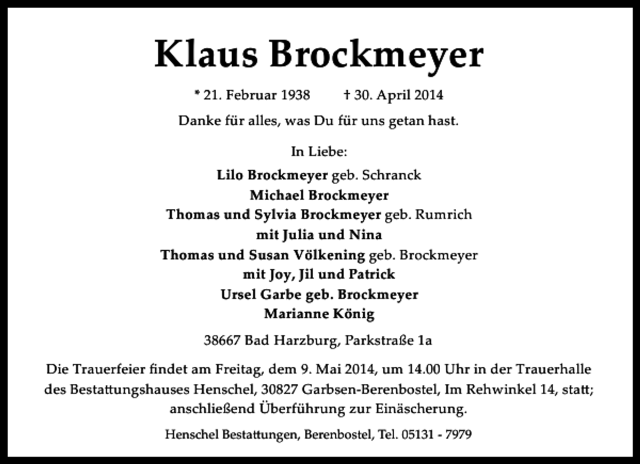 <p>Klaus Brockmeyer<br />* 21. Februar 1938</p><p>† 30. April 2014</p><p>Danke für alles, was Du für uns getan hast.<br />In Liebe:<br />Lilo Brockmeyer geb. Schranck<br />Michael Brockmeyer<br />Thomas und Sylvia Brockmeyer geb. Rumrich<br />mit Julia und Nina<br />Thomas und Susan Völkening geb. Brockmeyer<br />mit Joy, Jil und Patrick<br />Ursel Garbe geb. Brockmeyer<br />Marianne König<br />38667 Bad Harzburg, Parkstraße 1a<br />Die Trauerfeier ﬁndet am Freitag, dem 9. Mai 2014, um 14.00 Uhr in der Trauerhalle<br />des Besta�ungshauses Henschel, 30827 Garbsen­Berenbostel, Im Rehwinkel 14, sta�;<br />anschließend Überführung zur Einäscherung.<br />Henschel Besta�ungen, Berenbostel, Tel. 05131 ­ 7979</p>