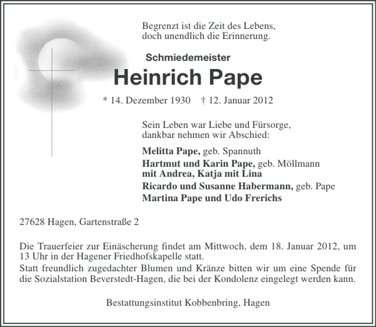 <p>Begrenzt ist die Zeit des Lebens,<br />doch unendlich die Erinnerung.<br />Schmiedemeister</p><p>Heinrich Pape<br />* 14. Dezember 1930 † 12. Januar 2012<br />Sein Leben war Liebe und Fürsorge,<br />dankbar nehmen wir Abschied:<br />Melitta Pape, geb. Spannuth<br />Hartmut und Karin Pape, geb. Möllmann<br />mit Andrea, Katja mit Lina<br />Ricardo und Susanne Habermann, geb. Pape<br />Martina Pape und Udo Frerichs<br />27628 Hagen, Gartenstraße 2<br />Die Trauerfeier zur Einäscherung findet am Mittwoch, dem 18. Januar 2012, um<br />13 Uhr in der Hagener Friedhofskapelle statt.<br />Statt freundlich zugedachter Blumen und Kränze bitten wir um eine Spende für<br />die Sozialstation Beverstedt-Hagen, die bei der Kondolenz eingelegt werden kann.<br />Bestattungsinstitut Kobbenbring, Hagen</p>