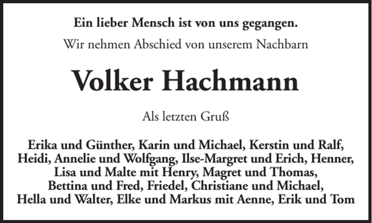 <p>Ein lieber Mensch ist von uns gegangen.<br />Wir nehmen Abschied von unserem Nachbarn</p><p>Volker Hachmann<br />Als letzten Gruß<br />Erika und Günther, Karin und Michael, Kerstin und Ralf,<br />Heidi, Annelie und Wolfgang, Ilse-Margret und Erich, Henner,<br />Lisa und Malte mit Henry, Magret und Thomas,<br />Bettina und Fred, Friedel, Christiane und Michael,<br />Hella und Walter, Elke und Markus mit Aenne, Erik und Tom</p>