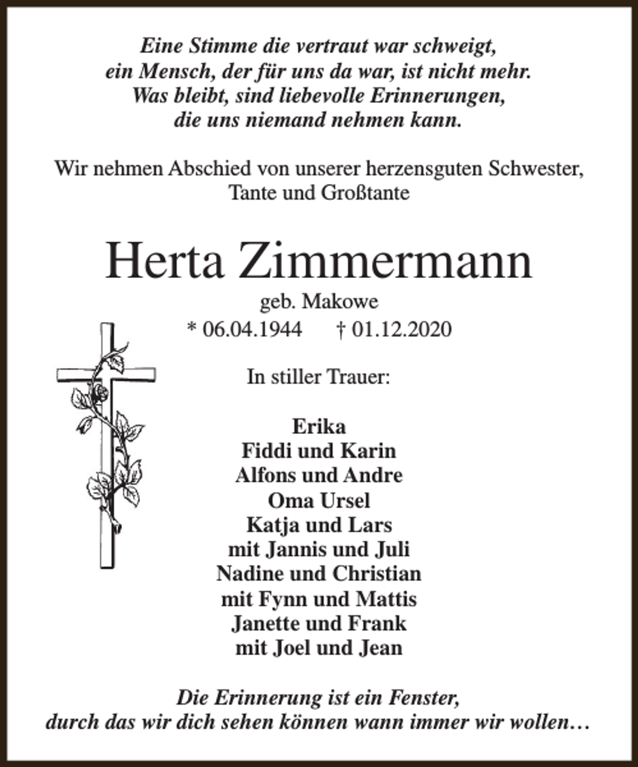 <p>Eine Stimme die vertraut war schweigt,<br />ein Mensch, der für uns da war, ist nicht mehr.<br />Was bleibt, sind liebevolle Erinnerungen,<br />die uns niemand nehmen kann.<br />Wir nehmen Abschied von unserer herzensguten Schwester,<br />Tante und Großtante</p><p>Herta Zimmermann<br />geb. Makowe<br />* 06.04.1944<br />† 01.12.2020<br />In stiller Trauer:<br />Erika<br />Fiddi und Karin<br />Alfons und Andre<br />Oma Ursel<br />Katja und Lars<br />mit Jannis und Juli<br />Nadine und Christian<br />mit Fynn und Mattis<br />Janette und Frank<br />mit Joel und Jean<br />Die Erinnerung ist ein Fenster,<br />durch das wir dich sehen können wann immer wir wollen…</p>