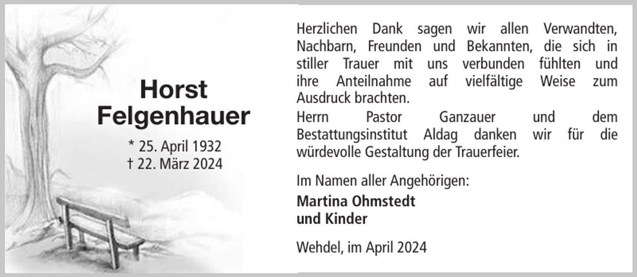 <p>Horst<br />Felgenhauer<br />* 25. April 1932<br />† 22. März 2024</p><p>Herzlichen Dank sagen wir allen Verwandten,<br />Nachbarn, Freunden und Bekannten, die sich in<br />stiller Trauer mit uns verbunden fühlten und<br />ihre Anteilnahme auf vielfältige Weise zum<br />Ausdruck brachten.<br />Herrn<br />Pastor<br />Ganzauer<br />und<br />dem<br />Bestattungsinstitut Aldag danken wir für die<br />würdevolle Gestaltung der Trauerfeier.<br />Im Namen aller Angehörigen:<br />Martina Ohmstedt<br />und Kinder<br />Wehdel, im April 2024</p>
