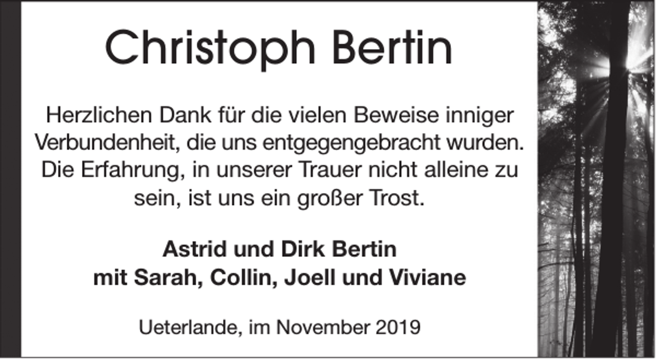 <p>Christoph Bertin<br />Herzlichen Dank für die vielen Beweise inniger<br />Verbundenheit, die uns entgegengebracht wurden.<br />Die Erfahrung, in unserer Trauer nicht alleine zu<br />sein, ist uns ein großer Trost.<br />Astrid und Dirk Bertin<br />mit Sarah, Collin, Joell und Viviane<br />Ueterlande, im November 2019</p>
