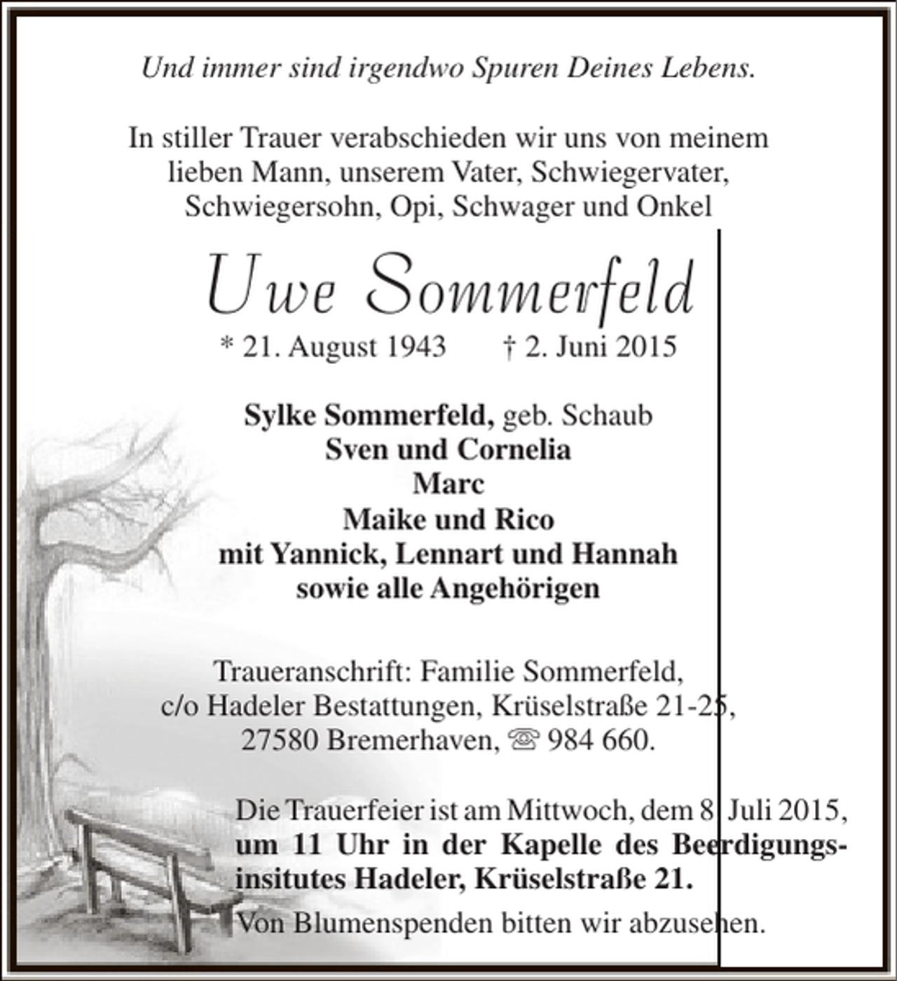 <p>Und immer sind irgendwo Spuren Deines Lebens.<br />In stiller Trauer verabschieden wir uns von meinem<br />lieben Mann, unserem Vater, Schwiegervater,<br />Schwiegersohn, Opi, Schwager und Onkel</p><p>Uwe Sommerfeld<br />* 21. August 1943</p><p>† 2. Juni 2015</p><p>Sylke Sommerfeld, geb. Schaub<br />Sven und Cornelia<br />Marc<br />Maike und Rico<br />mit Yannick, Lennart und Hannah<br />sowie alle Angehörigen<br />Traueranschrift: Familie Sommerfeld,<br />c/o Hadeler Bestattungen, Krüselstraße 21-25,<br />5<br />27580 Bremerhaven,  984 660.<br />Die Trauerfeier ist am Mittwoch, dem 8. Juli 2015,<br />e<br />um 11 Uhr in der Kapelle des Beerdigungsinsitutes Hadeler, Krüselstraße 21.<br />Von Blumenspenden bitten wir abzusehen.<br />h</p>