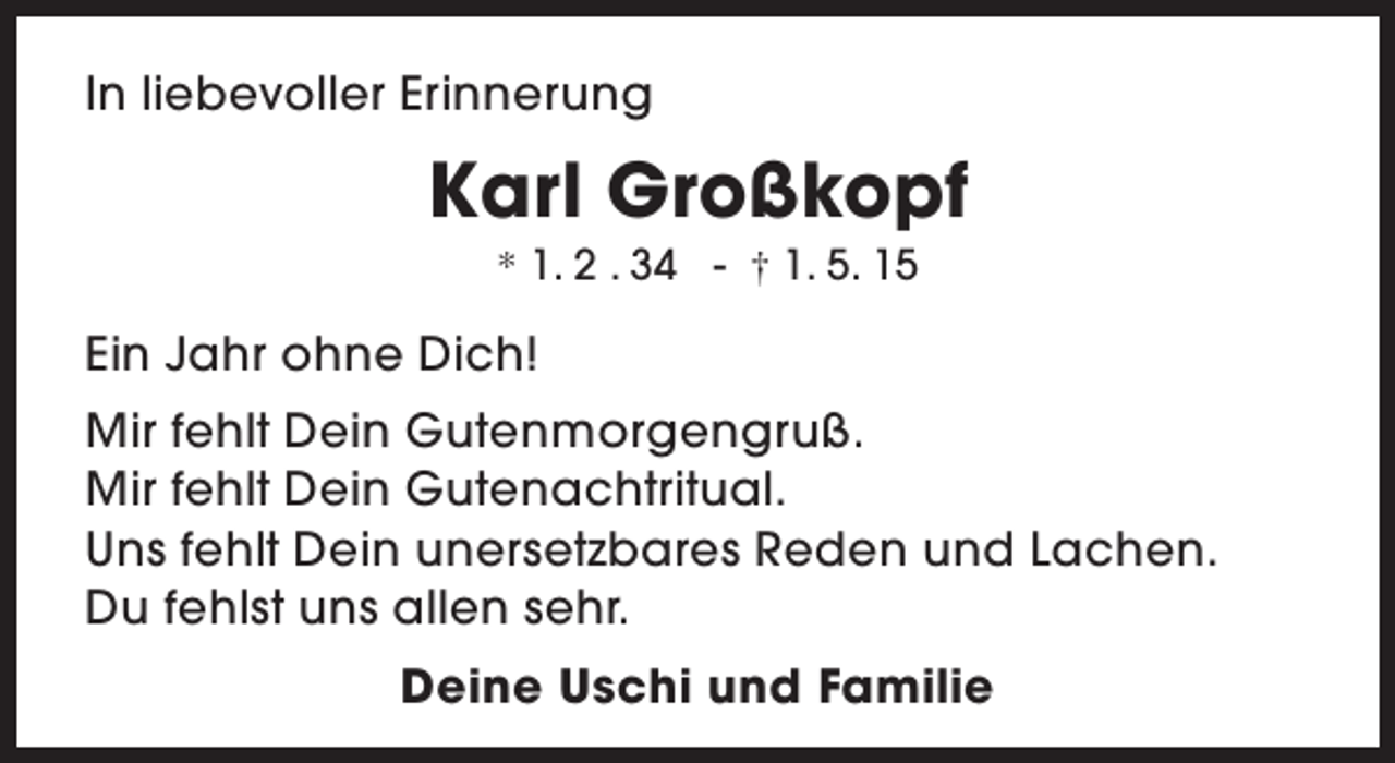 <p>In liebevoller Erinnerung</p><p>Karl Großkopf<br />* 1. 2 . 34 - † 1. 5. 15</p><p>Ein Jahr ohne Dich!<br />Mir fehlt Dein Gutenmorgengruß.<br />Mir fehlt Dein Gutenachtritual.<br />Uns fehlt Dein unersetzbares Reden und Lachen.<br />Du fehlst uns allen sehr.<br />Deine Uschi und Familie</p>