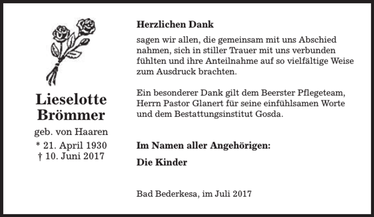 <p>Herzlichen Dank<br />sagen wir allen, die gemeinsam mit uns Abschied<br />nahmen, sich in stiller Trauer mit uns verbunden<br />fühlten und ihre Anteilnahme auf so vielfältige Weise<br />zum Ausdruck brachten.</p><p>Lieselotte<br />Brömmer</p><p>Ein besonderer Dank gilt dem Beerster Pflegeteam,<br />Herrn Pastor Glanert für seine einfühlsamen Worte<br />und dem Bestattungsinstitut Gosda.</p><p>geb. von Haaren<br />* 21. April 1930<br />† 10. Juni 2017</p><p>Im Namen aller Angehörigen:<br />Die Kinder<br />Bad Bederkesa, im Juli 2017</p>