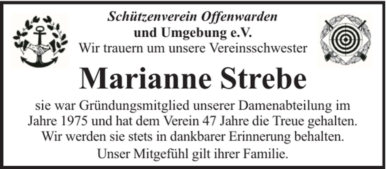 <p>Schützenverein Offenwarden<br />und Umgebung e.V.<br />Wir trauern um unsere Vereinsschwester</p><p>Marianne Strebe</p><p>sie war Gründungsmitglied unserer Damenabteilung im<br />Jahre 1975 und hat dem Verein 47 Jahre die Treue gehalten.<br />Wir werden sie stets in dankbarer Erinnerung behalten.<br />Unser Mitgefühl gilt ihrer Familie.</p>