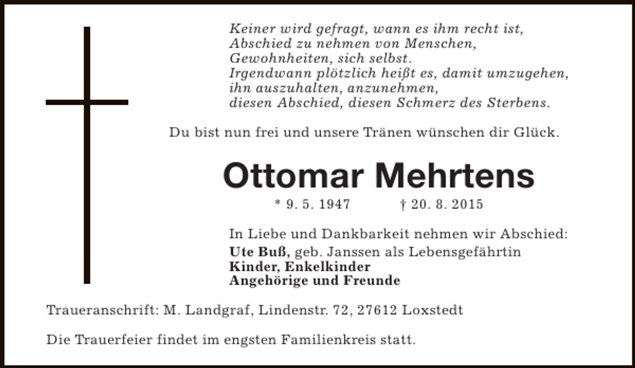 <p>Keiner wird gefragt, wann es ihm recht ist,<br />Abschied zu nehmen von Menschen,<br />Gewohnheiten, sich selbst.<br />Irgendwann plötzlich heißt es, damit umzugehen,<br />ihn auszuhalten, anzunehmen,<br />diesen Abschied, diesen Schmerz des Sterbens.<br />Du bist nun frei und unsere Tränen wünschen dir Glück.</p><p>Ottomar Mehrtens<br />* 9. 5. 1947</p><p>† 20. 8. 2015</p><p>In Liebe und Dankbarkeit nehmen wir Abschied:<br />Ute Buß, geb. Janssen als Lebensgefährtin<br />Kinder, Enkelkinder<br />Angehörige und Freunde<br />Traueranschrift: M. Landgraf, Lindenstr. 72, 27612 Loxstedt<br />Die Trauerfeier findet im engsten Familienkreis statt.</p>