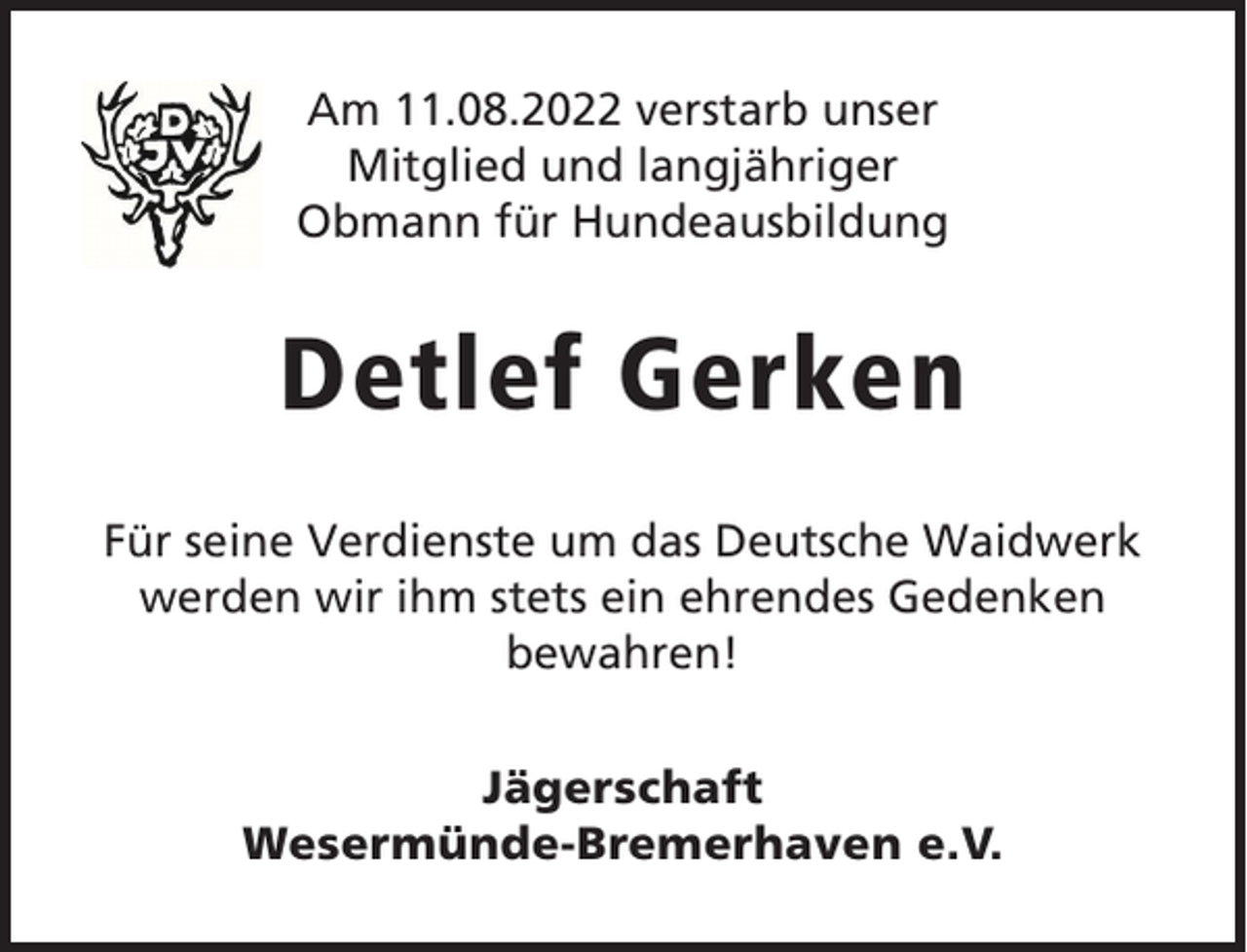 <p>Am 11.08.2022 verstarb unser<br />Mitglied und langjähriger<br />Obmann für Hundeausbildung</p><p>Detlef Gerken<br />Für seine Verdienste um das Deutsche Waidwerk<br />werden wir ihm stets ein ehrendes Gedenken<br />bewahren!<br />Jägerschaft<br />Wesermünde-Bremerhaven e.V.</p>
