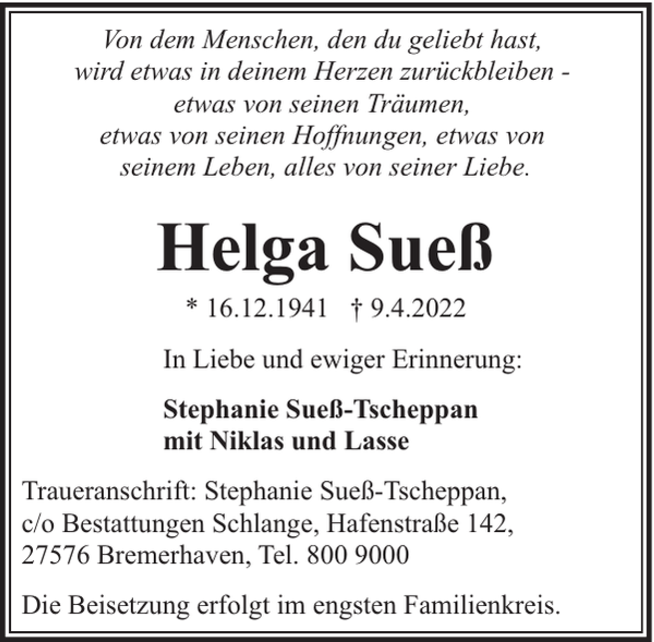 <p>Von dem Menschen, den du geliebt hast,<br />wird etwas in deinem Herzen zurückbleiben etwas von seinen Träumen,<br />etwas von seinen Hoffnungen, etwas von<br />seinem Leben, alles von seiner Liebe.</p><p>Helga Sueß<br />* 16.12.1941 † 9.4.2022</p><p>In Liebe und ewiger Erinnerung:<br />Stephanie Sueß-Tscheppan<br />mit Niklas und Lasse<br />Traueranschrift: Stephanie Sueß-Tscheppan,<br />c/o Bestattungen Schlange, Hafenstraße 142,<br />27576 Bremerhaven, Tel. 800 9000<br />Die Beisetzung erfolgt im engsten Familienkreis.</p>
