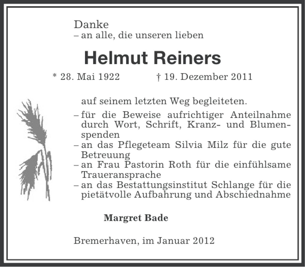 <p>Danke<br />– an alle, die unseren lieben</p><p>Helmut Reiners<br />* 28. Mai 1922</p><p>† 19. Dezember 2011</p><p>auf seinem letzten Weg begleiteten.<br />– für die Beweise aufrichtiger Anteilnahme<br />durch Wort, Schrift, Kranz- und Blumenspenden<br />– an das Pflegeteam Silvia Milz für die gute<br />Betreuung<br />– an Frau Pastorin Roth für die einfühlsame<br />Traueransprache<br />– an das Bestattungsinstitut Schlange für die<br />pietätvolle Aufbahrung und Abschiednahme<br />Margret Bade<br />Bremerhaven, im Januar 2012</p>