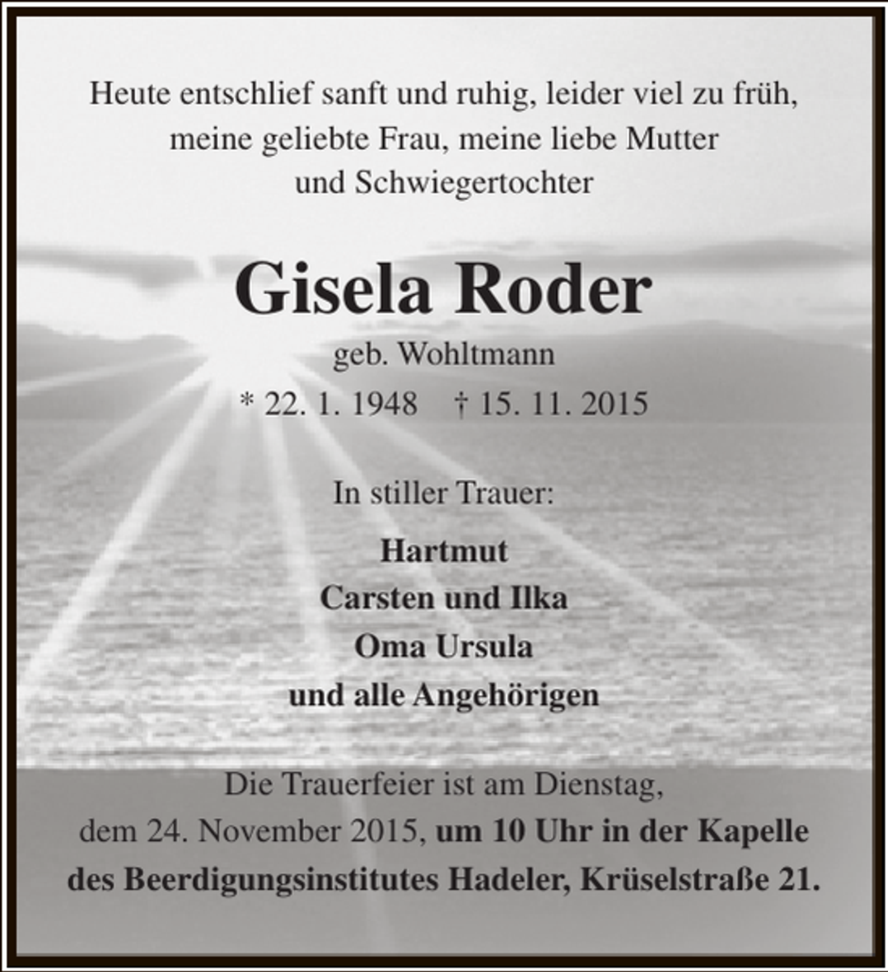 <p>Heute entschlief sanft und ruhig, leider viel zu früh,<br />meine geliebte Frau, meine liebe Mutter<br />und Schwiegertochter</p><p>Gisela Roder<br />geb. Wohltmann<br />* 22. 1. 1948 † 15. 11. 2015<br />In stiller Trauer:<br />Hartmut<br />Carsten und Ilka<br />Oma Ursula<br />und alle Angehörigen<br />Die Trauerfeier ist am Dienstag,<br />dem 24. November 2015, um 10 Uhr in der Kapelle<br />des Beerdigungsinstitutes Hadeler, Krüselstraße 21.</p>