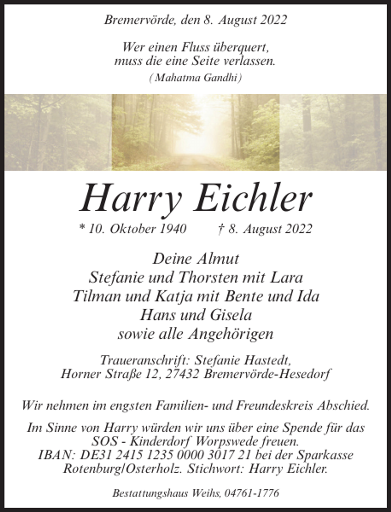 <p>Bremervörde, den 8. August 2022<br />Wer einen Fluss überquert,<br />muss die eine Seite verlassen.<br />(Mahatma Gandhi)</p><p>Harry Eichler<br />* 10. Oktober 1940</p><p>† 8. August 2022</p><p>Deine Almut<br />Stefanie und Thorsten mit Lara<br />Tilman und Katja mit Bente und Ida<br />Hans und Gisela<br />sowie alle Angehörigen<br />Traueranschrift: Stefanie Hastedt,<br />Horner Straße 12, 27432 Bremervörde-Hesedorf<br />Wir nehmen im engsten Familien- und Freundeskreis Abschied.<br />Im Sinne von Harry würden wir uns über eine Spende für das<br />SOS - Kinderdorf Worpswede freuen.<br />IBAN: DE31 2415 1235 0000 3017 21 bei der Sparkasse<br />Rotenburg/Osterholz. Stichwort: Harry Eichler.<br />Bestattungshaus Weihs, 04761-1776</p>