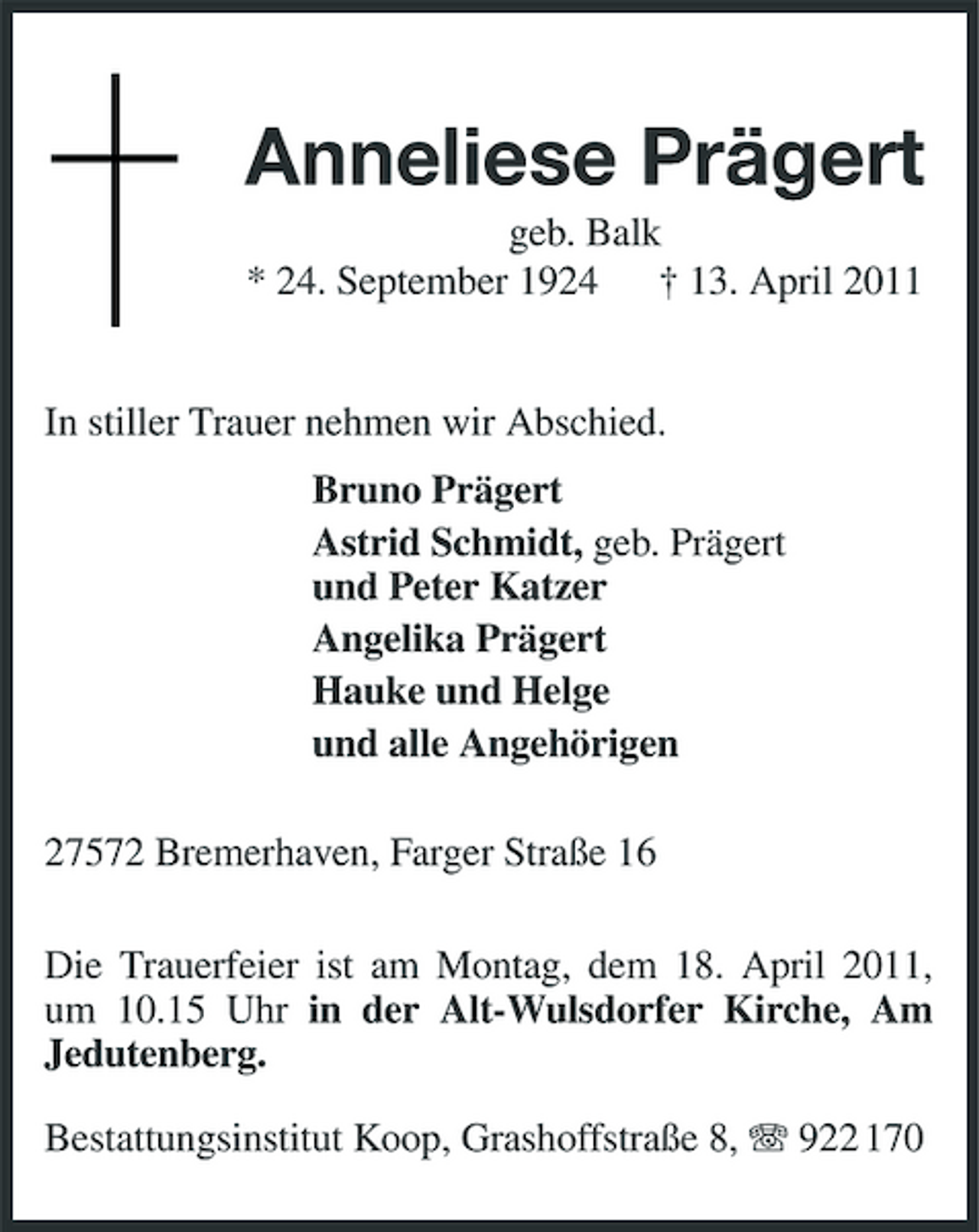<p>Anneliese Prägert<br />geb. Balk * 24. September 1924 † 13. April 2011</p><p>In stiller Trauer nehmen wir Abschied. Bruno Prägert Astrid Schmidt, geb. Prägert und Peter Katzer Angelika Prägert Hauke und Helge und alle Angehörigen 27572 Bremerhaven, Farger Straße 16 Die Trauerfeier ist am Montag, dem 18. April 2011, um 10.15 Uhr in der Alt-Wulsdorfer Kirche, Am Jedutenberg. Bestattungsinstitut Koop, Grashoffstraße 8, 922 170</p>