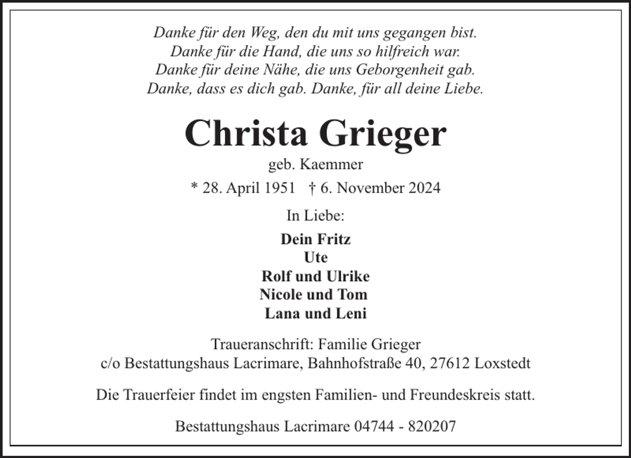 <p>Danke für den Weg, den du mit uns gegangen bist.<br />Danke für die Hand, die uns so hilfreich war.<br />Danke für deine Nähe, die uns Geborgenheit gab.<br />Danke, dass es dich gab. Danke, für all deine Liebe.</p><p>Christa Grieger<br />geb. Kaemmer<br />* 28. April 1951 † 6. November 2024<br />In Liebe:<br />Dein Fritz<br />Ute<br />Rolf und Ulrike<br />Nicole und Tom<br />Lana und Leni<br />Traueranschrift: Familie Grieger<br />c/o Bestattungshaus Lacrimare, Bahnhofstraße 40, 27612 Loxstedt<br />Die Trauerfeier findet im engsten Familien- und Freundeskreis statt.<br />Bestattungshaus Lacrimare 04744 - 820207</p>