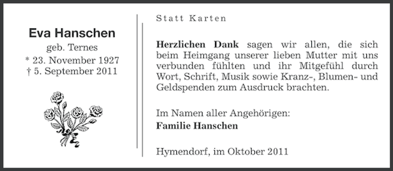 <p>Statt Karten</p><p>Eva Hanschen<br />geb. Ternes<br />* 23. November 1927<br />† 5. September 2011</p><p>Herzlichen Dank sagen wir allen, die sich<br />beim Heimgang unserer lieben Mutter mit uns<br />verbunden fühlten und ihr Mitgefühl durch<br />Wort, Schrift, Musik sowie Kranz-, Blumen- und<br />Geldspenden zum Ausdruck brachten.<br />Im Namen aller Angehörigen:<br />Familie Hanschen<br />Hymendorf, im Oktober 2011</p>
