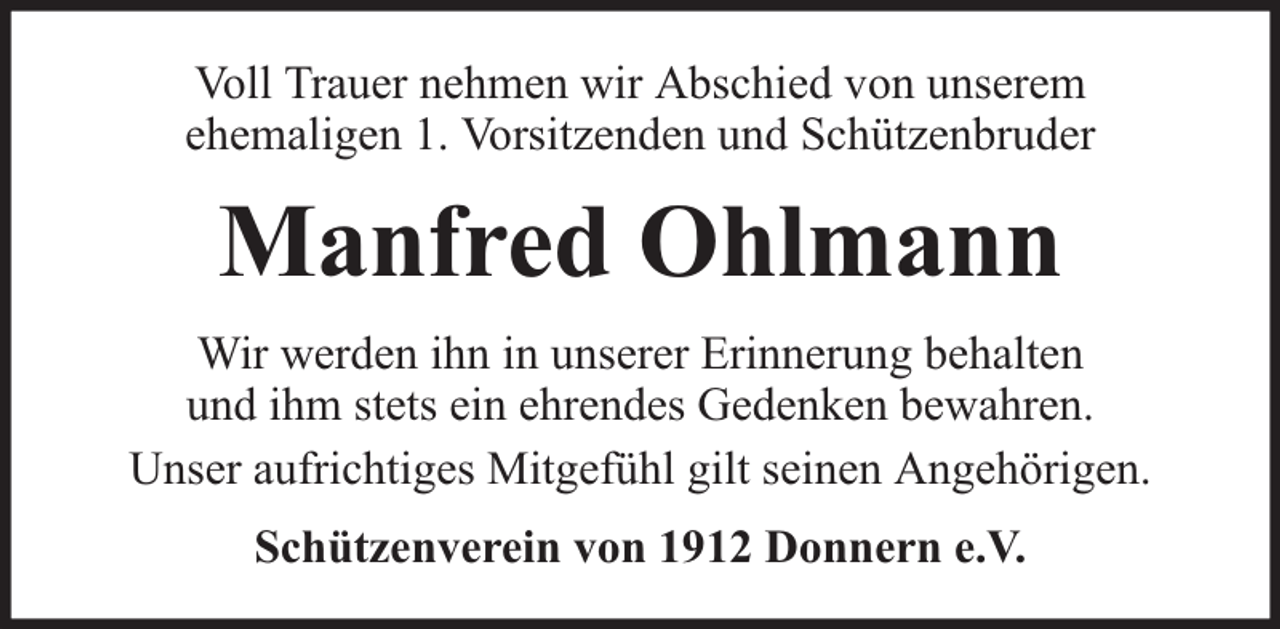<p>Voll Trauer nehmen wir Abschied von unserem<br />ehemaligen 1. Vorsitzenden und Schützenbruder</p><p>Manfred Ohlmann<br />Wir werden ihn in unserer Erinnerung behalten<br />und ihm stets ein ehrendes Gedenken bewahren.<br />Unser aufrichtiges Mitgefühl gilt seinen Angehörigen.<br />Schützenverein von 1912 Donnern e.V.</p>