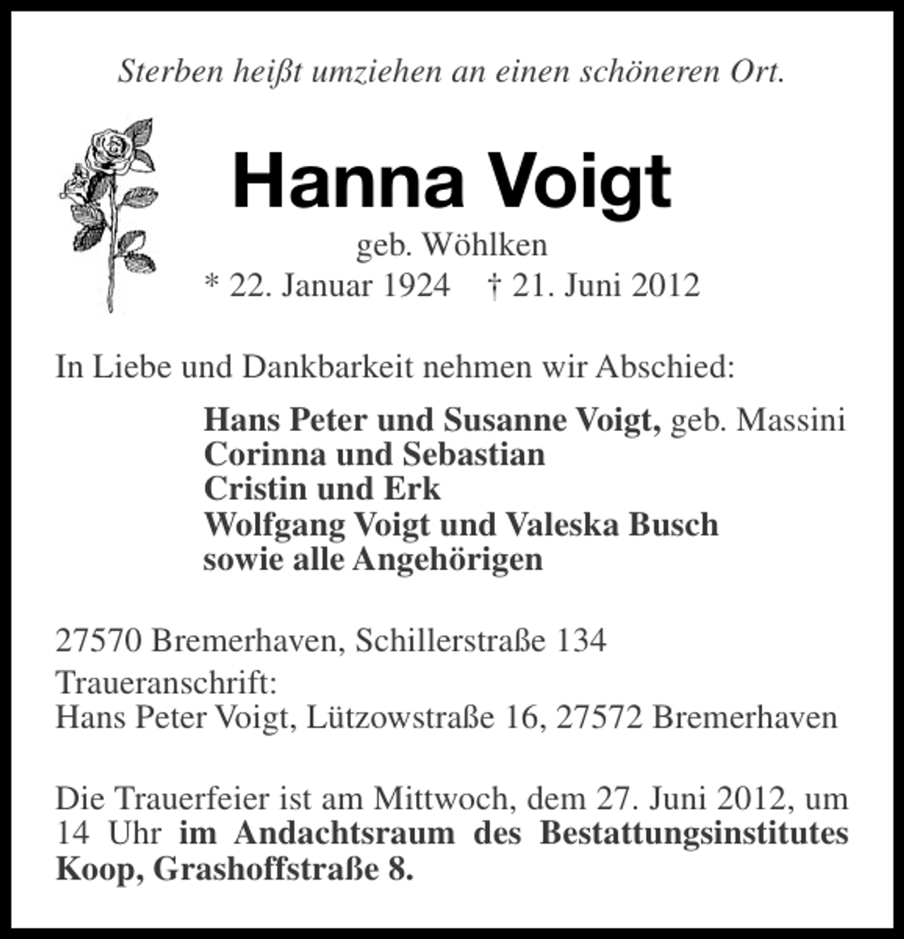 <p>Sterben heißt umziehen an einen schöneren Ort.</p><p>Hanna Voigt<br />geb. Wöhlken<br />* 22. Januar 1924 † 21. Juni 2012<br />In Liebe und Dankbarkeit nehmen wir Abschied:<br />Hans Peter und Susanne Voigt, geb. Massini<br />Corinna und Sebastian<br />Cristin und Erk<br />Wolfgang Voigt und Valeska Busch<br />sowie alle Angehörigen<br />27570 Bremerhaven, Schillerstraße 134<br />Traueranschrift:<br />Hans Peter Voigt, Lützowstraße 16, 27572 Bremerhaven<br />Die Trauerfeier ist am Mittwoch, dem 27. Juni 2012, um<br />14 Uhr im Andachtsraum des Bestattungsinstitutes<br />Koop, Grashoffstraße 8.</p>