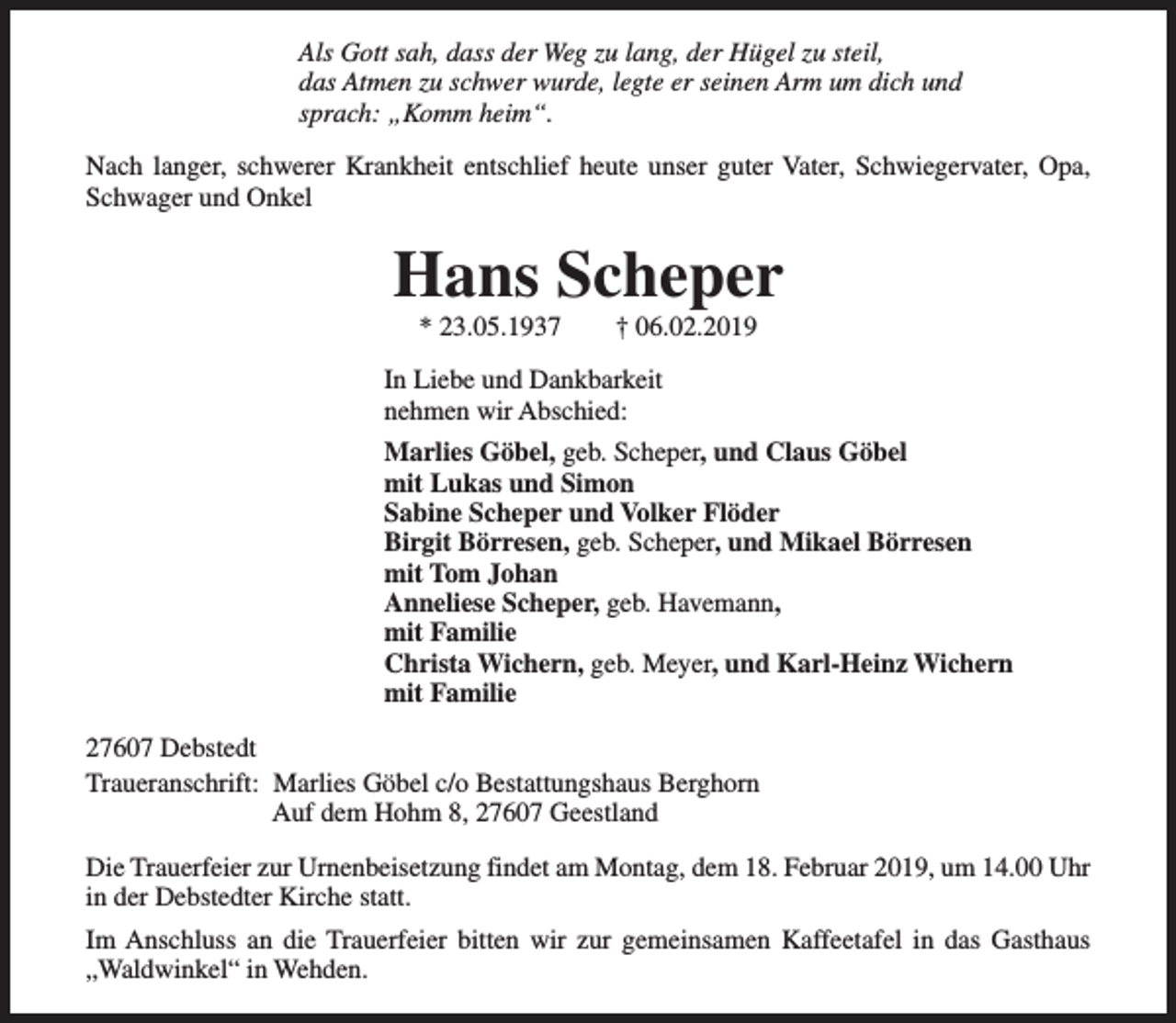 <p>Als Gott sah, dass der Weg zu lang, der Hügel zu steil,<br />das Atmen zu schwer wurde, legte er seinen Arm um dich und<br />sprach: „Komm heim“.<br />Nach langer, schwerer Krankheit entschlief heute unser guter Vater, Schwiegervater, Opa,<br />Schwager und Onkel</p><p>Hans Scheper<br />* 23.05.1937</p><p>† 06.02.2019</p><p>In Liebe und Dankbarkeit<br />nehmen wir Abschied:<br />Marlies Göbel, geb. Scheper, und Claus Göbel<br />mit Lukas und Simon<br />Sabine Scheper und Volker Flöder<br />Birgit Börresen, geb. Scheper, und Mikael Börresen<br />mit Tom Johan<br />Anneliese Scheper, geb. Havemann,<br />mit Familie<br />Christa Wichern, geb. Meyer, und Karl-Heinz Wichern<br />mit Familie<br />27607 Debstedt<br />Traueranschrift: Marlies Göbel c/o Bestattungshaus Berghorn<br />Auf dem Hohm 8, 27607 Geestland<br />Die Trauerfeier zur Urnenbeisetzung findet am Montag, dem 18. Februar 2019, um 14.00 Uhr<br />in der Debstedter Kirche statt.<br />Im Anschluss an die Trauerfeier bitten wir zur gemeinsamen Kaffeetafel in das Gasthaus<br />„Waldwinkel“ in Wehden.</p>