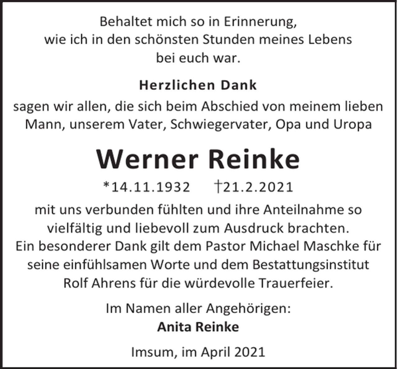 <p>Behaltet mich so in Erinnerung,<br />wie ich in den schönsten Stunden meines Lebens<br />bei euch war.<br />Herzlichen Dank<br />sagen wir allen, die sich beim Abschied von meinem lieben<br />Mann, unserem Vater, Schwiegervater, Opa und Uropa</p><p>Werner Reinke<br />*14.11.1932</p><p>†21.2.2021</p><p>mit uns verbunden fühlten und ihre Anteilnahme so<br />vielfältig und liebevoll zum Ausdruck brachten.<br />Ein besonderer Dank gilt dem Pastor Michael Maschke für<br />seine einfühlsamen Worte und dem Bestattungsinstitut<br />Rolf Ahrens für die würdevolle Trauerfeier.<br />Im Namen aller Angehörigen:<br />Anita Reinke<br />Imsum, im April 2021</p>