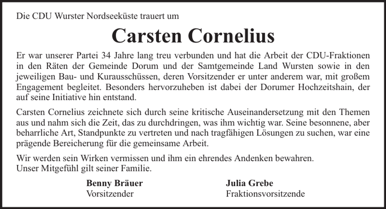 <p>Die CDU Wurster Nordseeküste trauert um</p><p>Carsten Cornelius</p><p>Er war unserer Partei 34 Jahre lang treu verbunden und hat die Arbeit der CDU-Fraktionen<br />in den Räten der Gemeinde Dorum und der Samtgemeinde Land Wursten sowie in den<br />jeweiligen Bau- und Kurausschüssen, deren Vorsitzender er unter anderem war, mit großem<br />Engagement begleitet. Besonders hervorzuheben ist dabei der Dorumer Hochzeitshain, der<br />auf seine Initiative hin entstand.<br />Carsten Cornelius zeichnete sich durch seine kritische Auseinandersetzung mit den Themen<br />aus und nahm sich die Zeit, das zu durchdringen, was ihm wichtig war. Seine besonnene, aber<br />beharrliche Art, Standpunkte zu vertreten und nach tragfähigen Lösungen zu suchen, war eine<br />prägende Bereicherung für die gemeinsame Arbeit.<br />Wir werden sein Wirken vermissen und ihm ein ehrendes Andenken bewahren.<br />Unser Mitgefühl gilt seiner Familie.<br />Benny Bräuer<br />Vorsitzender</p><p>Julia Grebe<br />Fraktionsvorsitzende</p>