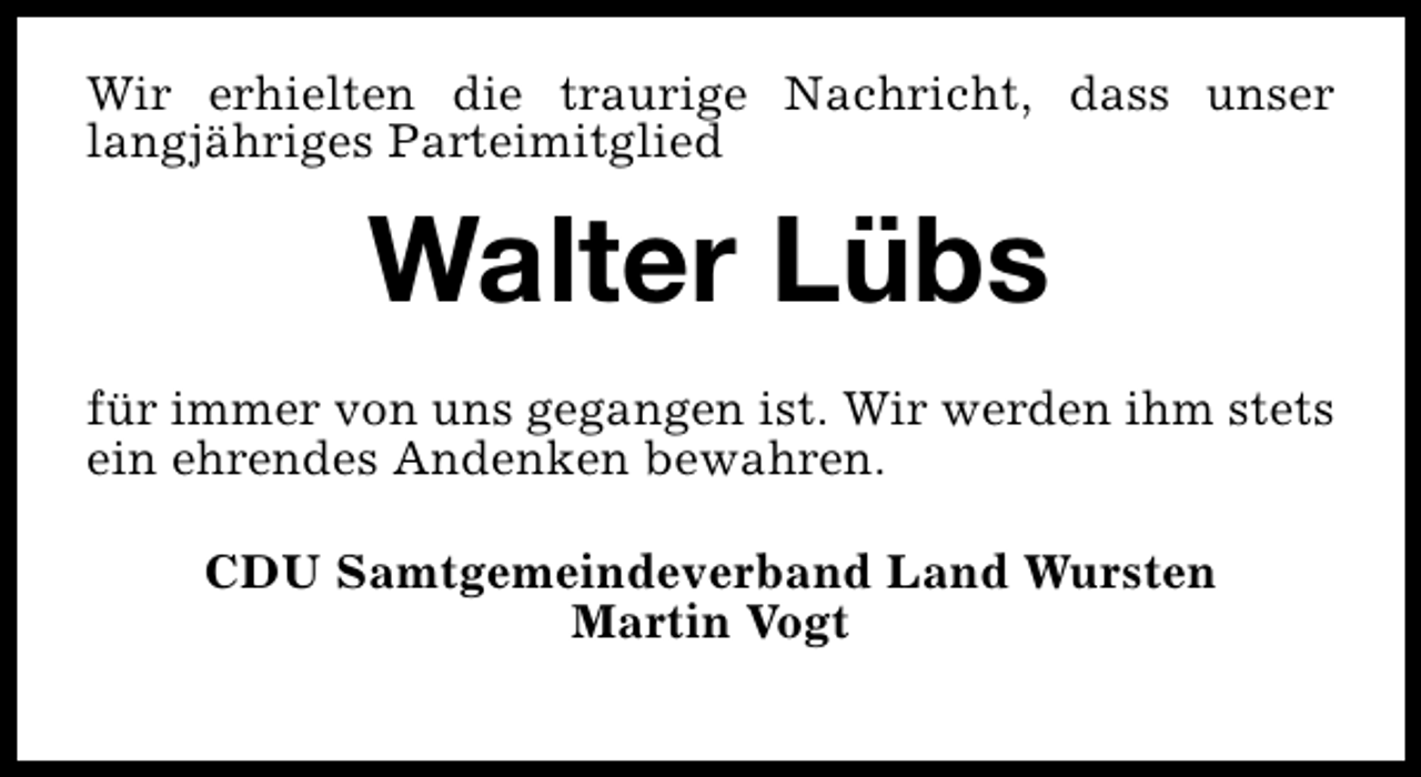 <p>Wir erhielten die traurige Nachricht, dass unser<br />langjähriges Parteimitglied</p><p>Walter Lübs<br />für immer von uns gegangen ist. Wir werden ihm stets<br />ein ehrendes Andenken bewahren.<br />CDU Samtgemeindeverband Land Wursten<br />Martin Vogt</p>