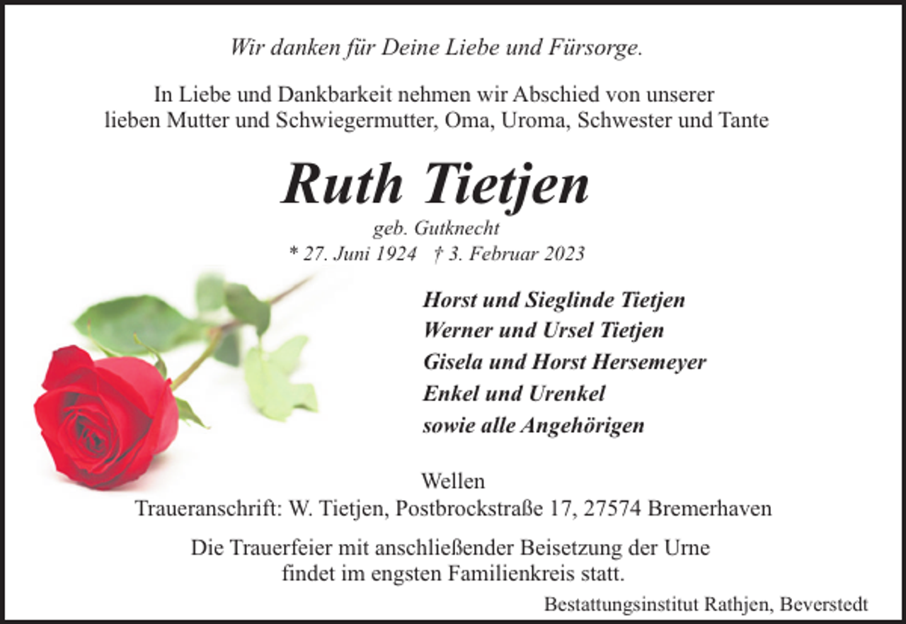 <p>Wir danken für Deine Liebe und Fürsorge.<br />In Liebe und Dankbarkeit nehmen wir Abschied von unserer<br />lieben Mutter und Schwiegermutter, Oma, Uroma, Schwester und Tante</p><p>Ruth Tietjen<br />geb. Gutknecht<br />* 27. Juni 1924 † 3. Februar 2023</p><p>Horst und Sieglinde Tietjen<br />Werner und Ursel Tietjen<br />Gisela und Horst Hersemeyer<br />Enkel und Urenkel<br />sowie alle Angehörigen<br />Wellen<br />Traueranschrift: W. Tietjen, Postbrockstraße 17, 27574 Bremerhaven<br />Die Trauerfeier mit anschließender Beisetzung der Urne<br />findet im engsten Familienkreis statt.<br />Bestattungsinstitut Rathjen, Beverstedt</p>