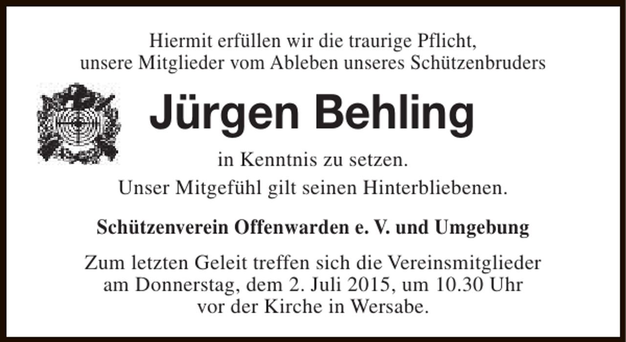 <p>Hiermit erfüllen wir die traurige Pflicht,<br />unsere Mitglieder vom Ableben unseres Schützenbruders</p><p>Jürgen Behling</p><p>in Kenntnis zu setzen.<br />Unser Mitgefühl gilt seinen Hinterbliebenen.<br />Schützenverein Offenwarden e. V. und Umgebung<br />Zum letzten Geleit treffen sich die Vereinsmitglieder<br />am Donnerstag, dem 2. Juli 2015, um 10.30 Uhr<br />vor der Kirche in Wersabe.</p>