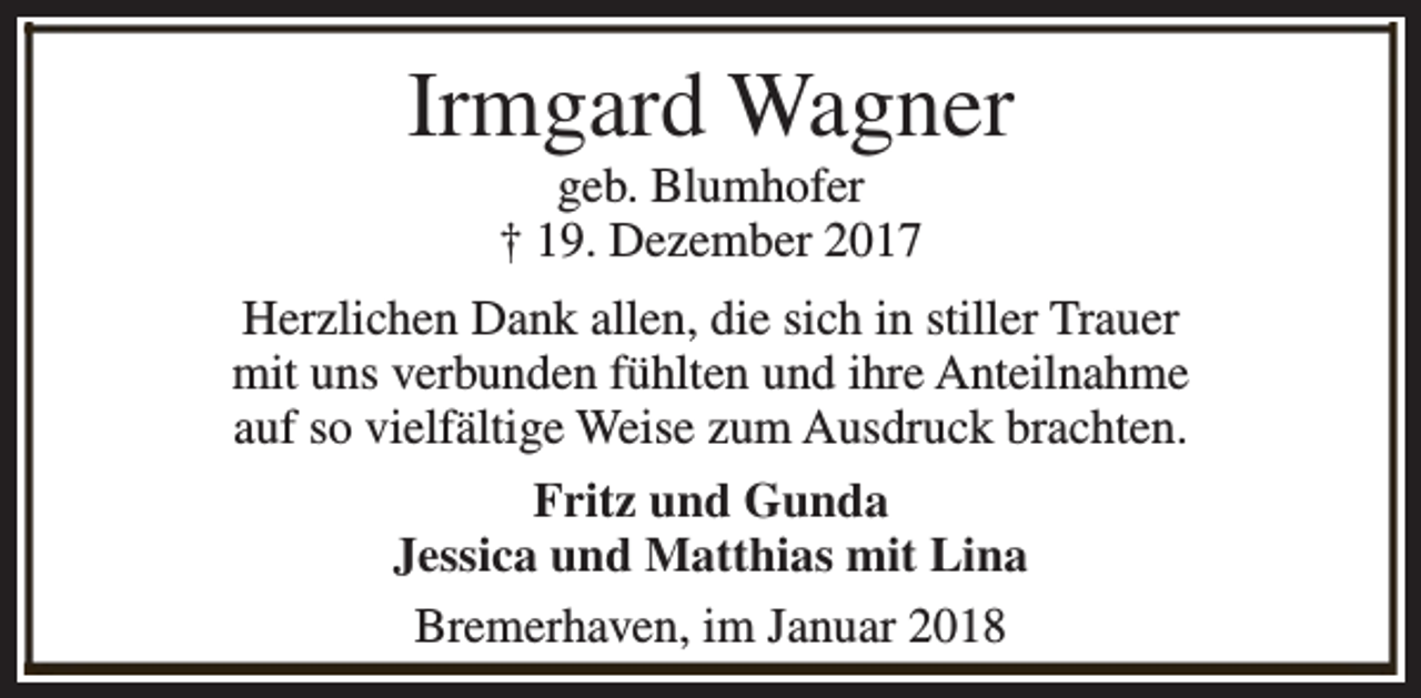 <p>Irmgard Wagner<br />geb. Blumhofer<br />† 19. Dezember 2017</p><p>Herzlichen Dank allen, die sich in stiller Trauer<br />mit uns verbunden fühlten und ihre Anteilnahme<br />auf so vielfältige Weise zum Ausdruck brachten.<br />Fritz und Gunda<br />Jessica und Matthias mit Lina<br />Bremerhaven, im Januar 2018</p>