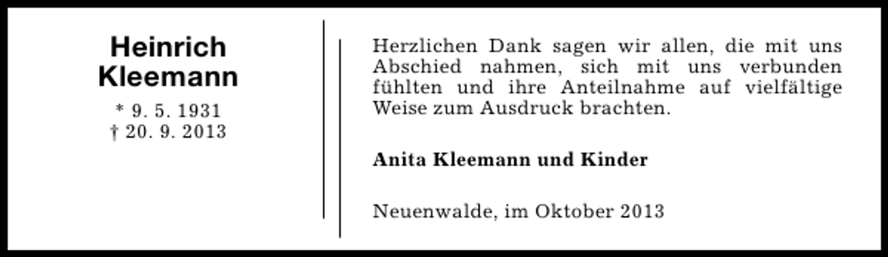 <p>Heinrich<br />Kleemann<br />* 9. 5. 1931<br />† 20. 9. 2013</p><p>Herzlichen Dank sagen wir allen, die mit uns<br />Abschied nahmen, sich mit uns verbunden<br />fühlten und ihre Anteilnahme auf vielfältige<br />Weise zum Ausdruck brachten.<br />Anita Kleemann und Kinder<br />Neuenwalde, im Oktober 2013</p>