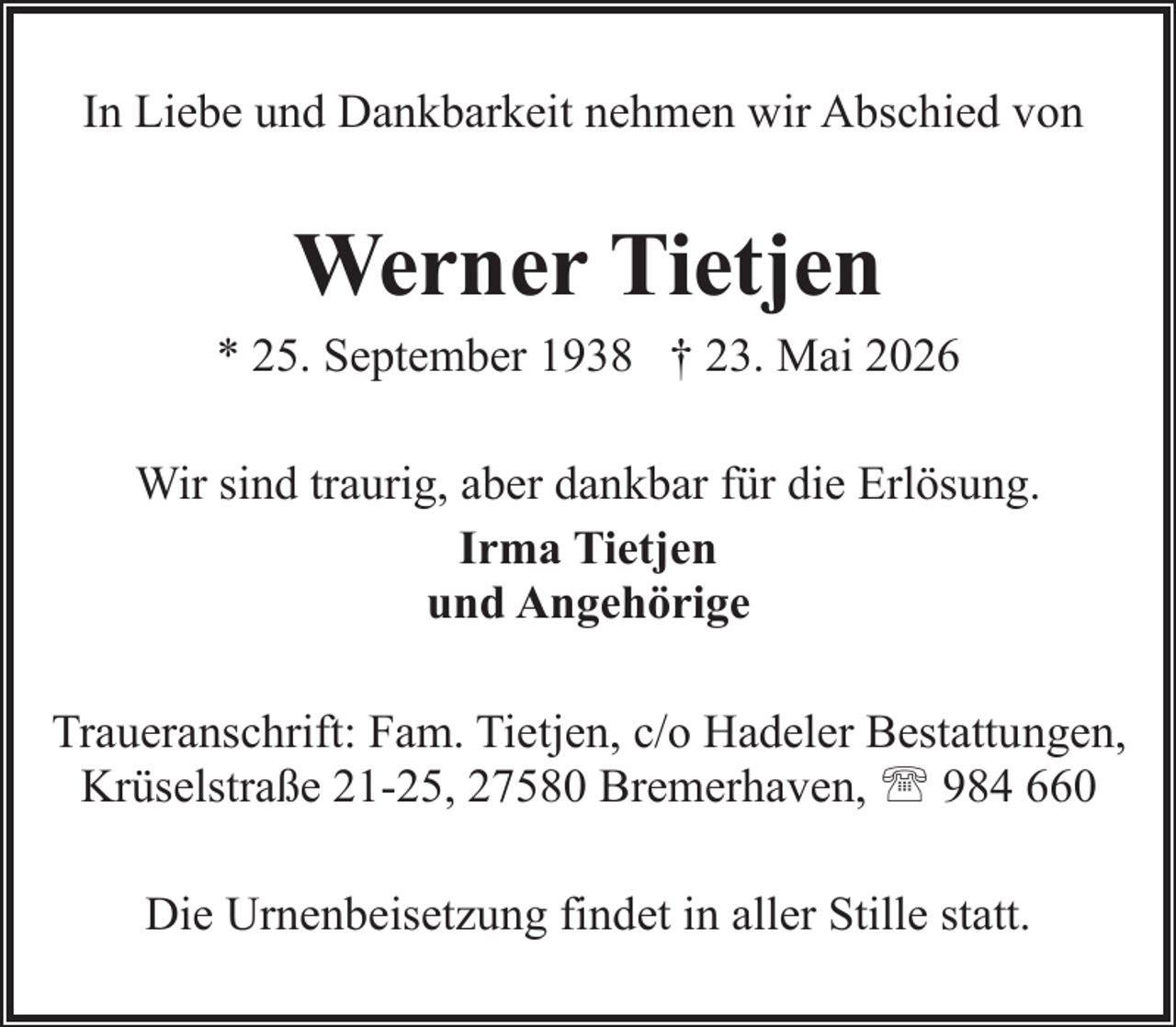 <p>In Liebe und Dankbarkeit nehmen wir Abschied von</p><p>Werner Tietjen</p><p>* 25. September 1938 † 23. Mai 2026<br />Wir sind traurig, aber dankbar für die Erlösung.<br />Irma Tietjen<br />und Angehörige<br />Traueranschrift: Fam. Tietjen, c/o Hadeler Bestattungen,<br />Krüselstraße 21-25, 27580 Bremerhaven, ' 984 660<br />Die Urnenbeisetzung findet in aller Stille statt.</p>