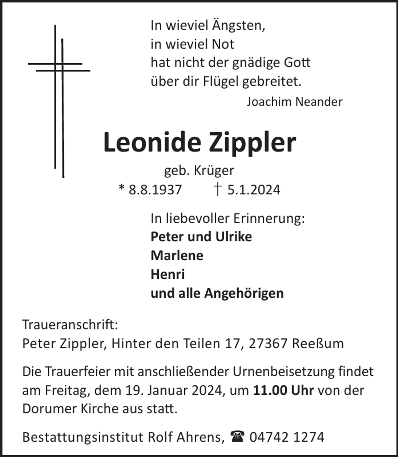 <p>In wieviel Ängsten,<br />in wieviel Not<br />hat nicht der gnädige Go©<br />über dir Flügel gebreitet.<br />Joachim Neander</p><p>Leonide Zippler<br />geb. Krüger<br />* 8.8.1937<br />† 5.1.2024</p><p>In liebevoller Erinnerung:<br />Peter und Ulrike<br />Marlene<br />Henri<br />und alle Angehörigen<br />TraueranschriL:<br />Peter Zippler, Hinter den Teilen 17, 27367 Reeßum<br />Die Trauerfeier mit anschließender Urnenbeisetzung findet<br />am Freitag, dem 19. Januar 2024, um 11.00 Uhr von der<br />Dorumer Kirche aus sta©.<br />Bestattungsinstitut Rolf Ahrens,  04742 1274</p>