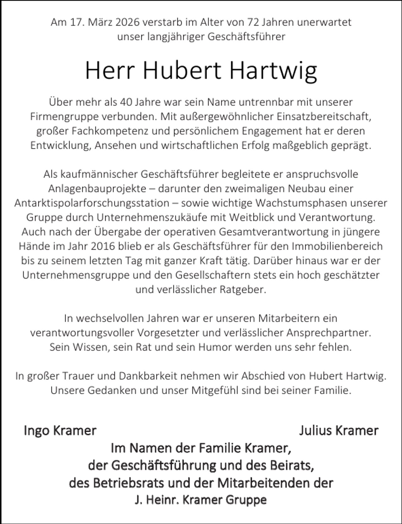 <p>Am 17. März 2026 verstarb im Alter von 72 Jahren unerwartet<br />unser langjähriger Geschäftsführer</p><p>Herr Hubert Hartwig<br />Über mehr als 40 Jahre war sein Name untrennbar mit unserer<br />Firmengruppe verbunden. Mit außergewöhnlicher Einsatzbereitschaft,<br />großer Fachkompetenz und persönlichem Engagement hat er deren<br />Entwicklung, Ansehen und wirtschaftlichen Erfolg maßgeblich geprägt.<br />Als kaufmännischer Geschäftsführer begleitete er anspruchsvolle<br />Anlagenbauprojekte – darunter den zweimaligen Neubau einer<br />Antarktispolarforschungsstation – sowie wichtige Wachstumsphasen unserer<br />Gruppe durch Unternehmenszukäufe mit Weitblick und Verantwortung.<br />Auch nach der Übergabe der operativen Gesamtverantwortung in jüngere<br />Hände im Jahr 2016 blieb er als Geschäftsführer für den Immobilienbereich<br />bis zu seinem letzten Tag mit ganzer Kraft tätig. Darüber hinaus war er der<br />Unternehmensgruppe und den Gesellschaftern stets ein hoch geschätzter<br />und verlässlicher Ratgeber.<br />In wechselvollen Jahren war er unseren Mitarbeitern ein<br />verantwortungsvoller Vorgesetzter und verlässlicher Ansprechpartner.<br />Sein Wissen, sein Rat und sein Humor werden uns sehr fehlen.<br />In großer Trauer und Dankbarkeit nehmen wir Abschied von Hubert Hartwig.<br />Unsere Gedanken und unser Mitgefühl sind bei seiner Familie.</p><p>Ingo Kramer</p><p>Julius Kramer</p><p>Im Namen der Familie Kramer,<br />der Geschäftsführung und des Beirats,<br />des Betriebsrats und der Mitarbeitenden der<br />J. Heinr. Kramer Gruppe</p>