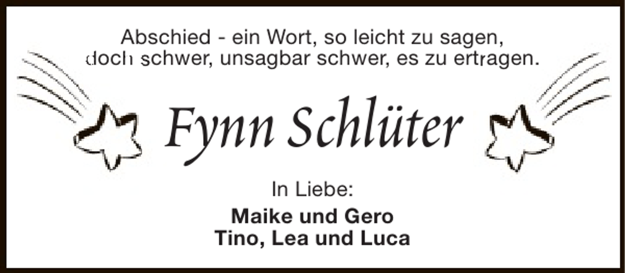 <p>Abschied - ein Wort, so leicht zu sagen,<br />doch schwer, unsagbar schwer, es zu ertragen.<br />h<br />r</p><p>Fynn Schlüter<br />In Liebe:<br />Maike und Gero<br />Tino, Lea und Luca</p>