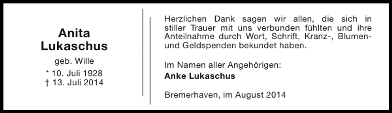 <p>Anita<br />Lukaschus<br />geb. Wille<br />* 10. Juli 1928<br />† 13. Juli 2014</p><p>Herzlichen Dank sagen wir allen, die sich in<br />stiller Trauer mit uns verbunden fühlten und ihre<br />Anteilnahme durch Wort, Schrift, Kranz-, Blumenund Geldspenden bekundet haben.<br />Im Namen aller Angehörigen:<br />Anke Lukaschus<br />Bremerhaven, im August 2014</p>