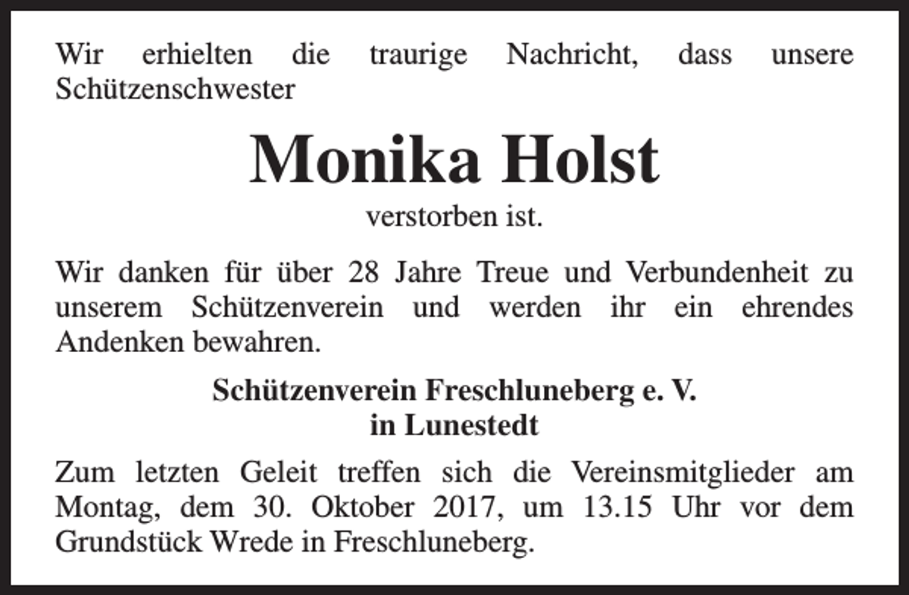 <p>Wir erhielten die<br />Schützenschwester</p><p>traurige</p><p>Nachricht,</p><p>dass</p><p>unsere</p><p>Monika Holst<br />verstorben ist.</p><p>Wir danken für über 28 Jahre Treue und Verbundenheit zu<br />unserem Schützenverein und werden ihr ein ehrendes<br />Andenken bewahren.<br />Schützenverein Freschluneberg e. V.<br />in Lunestedt<br />Zum letzten Geleit treffen sich die Vereinsmitglieder am<br />Montag, dem 30. Oktober 2017, um 13.15 Uhr vor dem<br />Grundstück Wrede in Freschluneberg.</p>