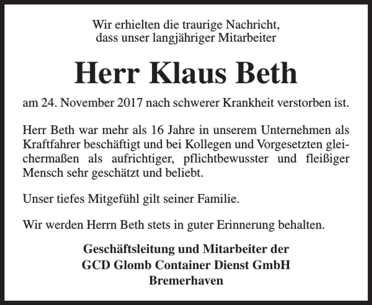<p>Wir erhielten die traurige Nachricht,<br />dass unser langjähriger Mitarbeiter</p><p>Herr Klaus Beth</p><p>am 24. November 2017 nach schwerer Krankheit verstorben ist.<br />Herr Beth war mehr als 16 Jahre in unserem Unternehmen als<br />Kraftfahrer beschäftigt und bei Kollegen und Vorgesetzten gleichermaßen als aufrichtiger, pflichtbewusster und fleißiger<br />Mensch sehr geschätzt und beliebt.<br />Unser tiefes Mitgefühl gilt seiner Familie.<br />Wir werden Herrn Beth stets in guter Erinnerung behalten.<br />Geschäftsleitung und Mitarbeiter der<br />GCD Glomb Container Dienst GmbH<br />Bremerhaven</p>