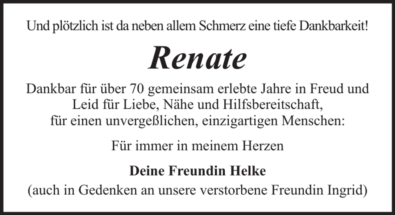 <p>Und plötzlich ist da neben allem Schmerz eine tiefe Dankbarkeit!</p><p>Renate</p><p>Dankbar für über 70 gemeinsam erlebte Jahre in Freud und<br />Leid für Liebe, Nähe und Hilfsbereitschaft,<br />für einen unvergeßlichen, einzigartigen Menschen:<br />Für immer in meinem Herzen<br />Deine Freundin Helke<br />(auch in Gedenken an unsere verstorbene Freundin Ingrid)</p>
