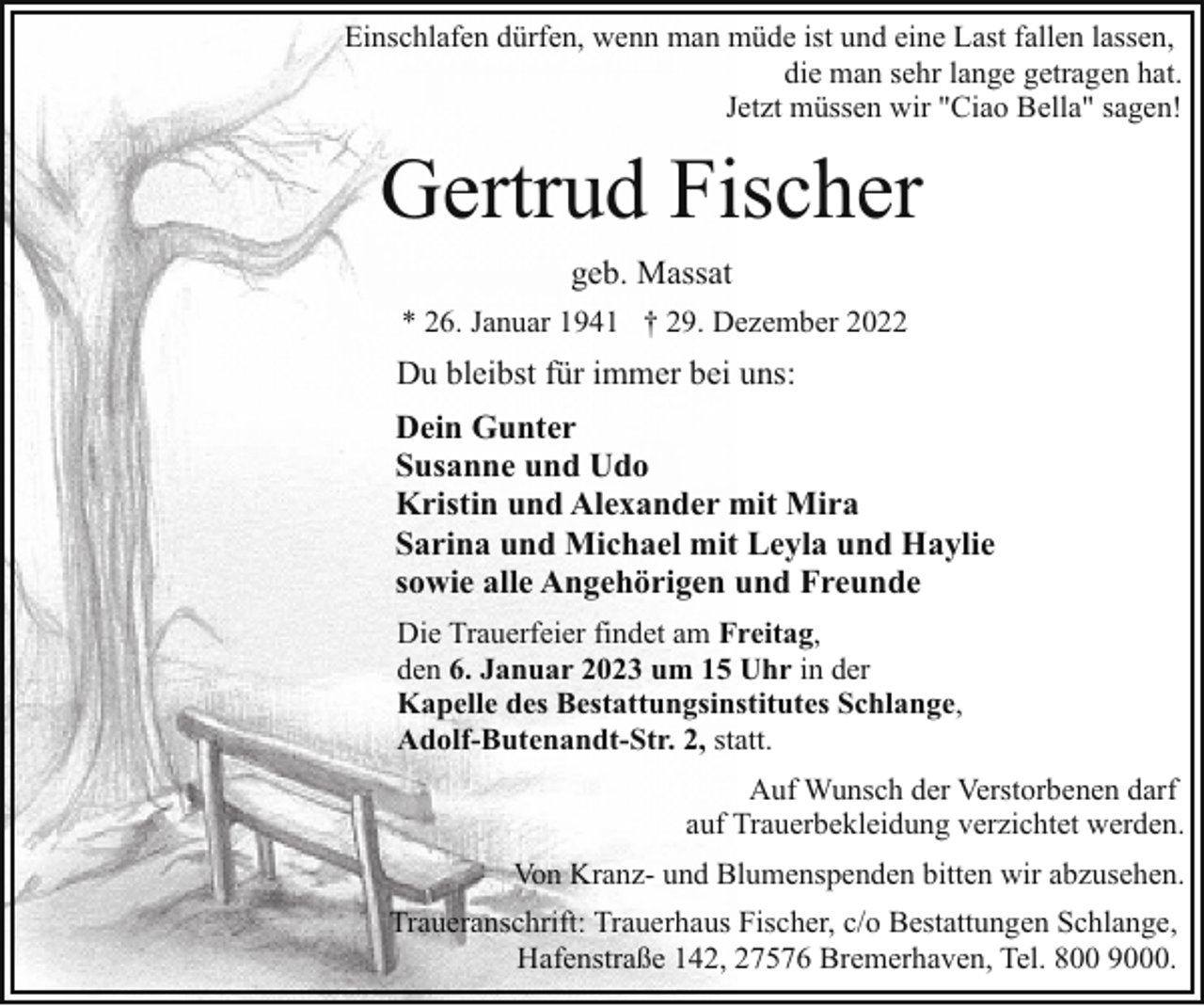 <p>Einschlafen dürfen, wenn man müde ist und eine Last fallen lassen,<br />die man sehr lange getragen hat.<br />Jetzt müssen wir "Ciao Bella" sagen!</p><p>Gertrud Fischer<br />geb. Massat<br />* 26. Januar 1941 † 29. Dezember 2022</p><p>Du bleibst für immer bei uns:<br />Dein Gunter<br />Susanne und Udo<br />Kristin und Alexander mit Mira<br />Sarina und Michael mit Leyla und Haylie<br />sowie alle Angehörigen und Freunde<br />Die Trauerfeier findet am Freitag,<br />den 6. Januar 2023 um 15 Uhr in der<br />Kapelle des Bestattungsinstitutes Schlange,<br />Adolf-Butenandt-Str. 2, statt.<br />Auf Wunsch der Verstorbenen darf<br />auf Trauerbekleidung verzichtet werden.<br />Von Kranz- und Blumenspenden bitten wir abzusehen.<br />Traueranschrift: Trauerhaus Fischer, c/o Bestattungen Schlange,<br />Hafenstraße 142, 27576 Bremerhaven, Tel. 800 9000.</p>