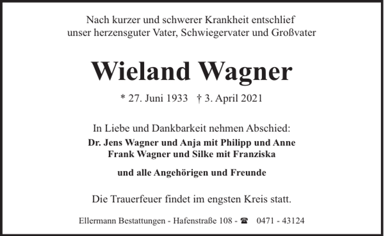 <p>Nach kurzer und schwerer Krankheit entschlief<br />unser herzensguter Vater, Schwiegervater und Großvater</p><p>Wieland Wagner<br />* 27. Juni 1933 † 3. April 2021<br />In Liebe und Dankbarkeit nehmen Abschied:<br />Dr. Jens Wagner und Anja mit Philipp und Anne<br />Frank Wagner und Silke mit Franziska<br />und alle Angehörigen und Freunde</p><p>Die Trauerfeuer findet im engsten Kreis statt.<br />Ellermann Bestattungen - Hafenstraße 108 - ( 0471 - 43124</p>