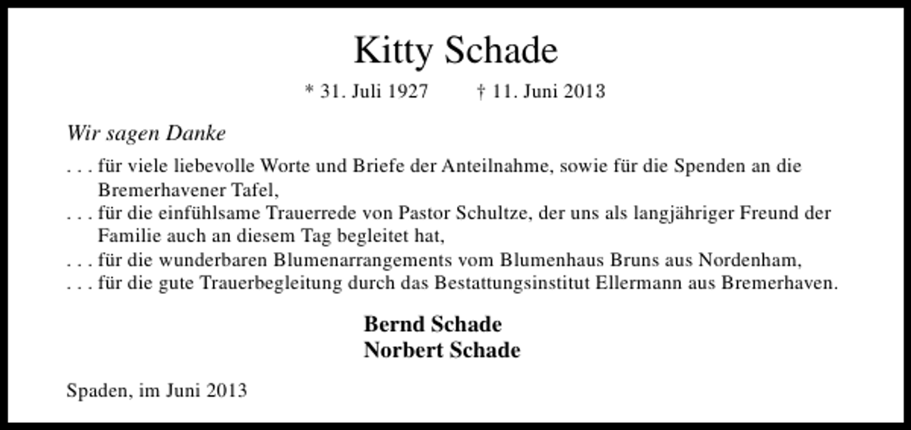 <p>Kitty Schade<br />* 31. Juli 1927</p><p>† 11. Juni 2013</p><p>Wir sagen Danke<br />. . . für viele liebevolle Worte und Briefe der Anteilnahme, sowie für die Spenden an die<br />Bremerhavener Tafel,<br />. . . für die einfühlsame Trauerrede von Pastor Schultze, der uns als langjähriger Freund der<br />Familie auch an diesem Tag begleitet hat,<br />. . . für die wunderbaren Blumenarrangements vom Blumenhaus Bruns aus Nordenham,<br />. . . für die gute Trauerbegleitung durch das Bestattungsinstitut Ellermann aus Bremerhaven.</p><p>Bernd Schade<br />Norbert Schade<br />Spaden, im Juni 2013</p>
