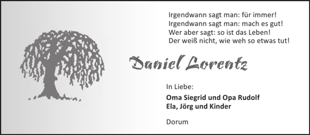 <p>Irgendwann sagt man: für immer!<br />Irgendwann sagt man: mach es gut!<br />Wer aber sagt: so ist das Leben!<br />Der weiß nicht, wie weh so etwas tut!</p><p>Daniel Lorentz<br />In Liebe:<br />Oma Siegrid und Opa Rudolf<br />Ela, Jörg und Kinder<br />Dorum</p>