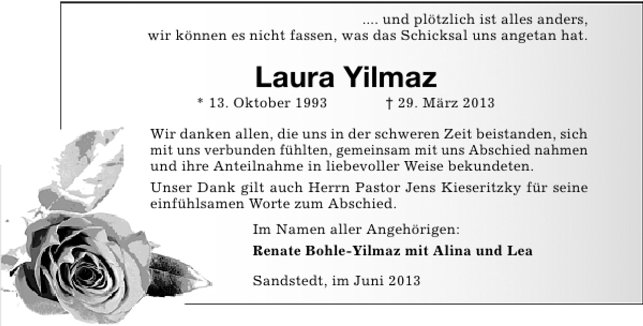 <p>.... und plötzlich ist alles anders,<br />wir können es nicht fassen, was das Schicksal uns angetan hat.</p><p>Laura Yilmaz</p><p>* 13. Oktober 1993</p><p>† 29. März 2013</p><p>Wir danken allen, die uns in der schweren Zeit beistanden, sich<br />mit uns verbunden fühlten, gemeinsam mit uns Abschied nahmen<br />und ihre Anteilnahme in liebevoller Weise bekundeten.<br />Unser Dank gilt auch Herrn Pastor Jens Kieseritzky für seine<br />einfühlsamen Worte zum Abschied.<br />Im Namen aller Angehörigen:<br />Renate Bohle-Yilmaz mit Alina und Lea<br />Sandstedt, im Juni 2013</p>