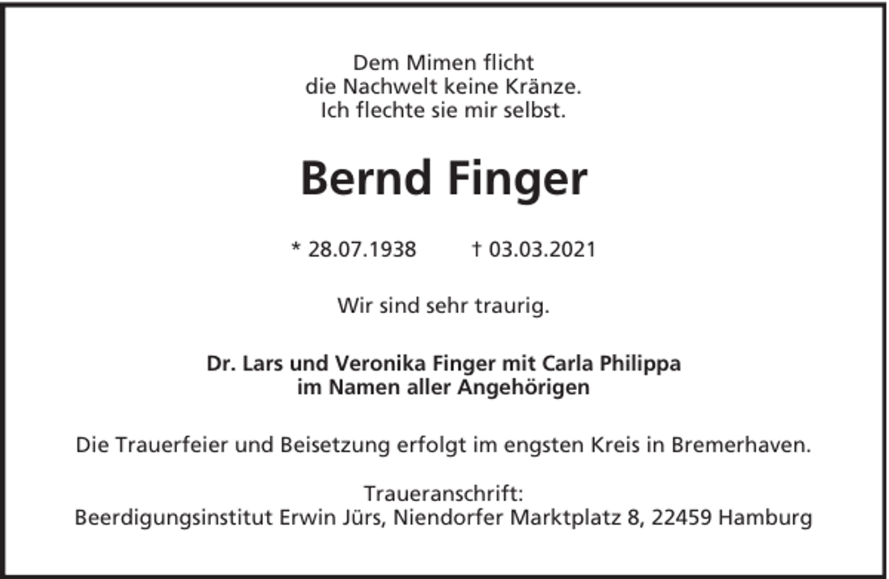<p>Dem Mimen flicht<br />die Nachwelt keine Kränze.<br />Ich flechte sie mir selbst.</p><p>Bernd Finger<br />* 28.07.1938</p><p>† 03.03.2021</p><p>Wir sind sehr traurig.<br />Dr. Lars und Veronika Finger mit Carla Philippa<br />im Namen aller Angehörigen<br />Die Trauerfeier und Beisetzung erfolgt im engsten Kreis in Bremerhaven.<br />Traueranschrift:<br />Beerdigungsinstitut Erwin Jürs, Niendorfer Marktplatz 8, 22459 Hamburg</p>