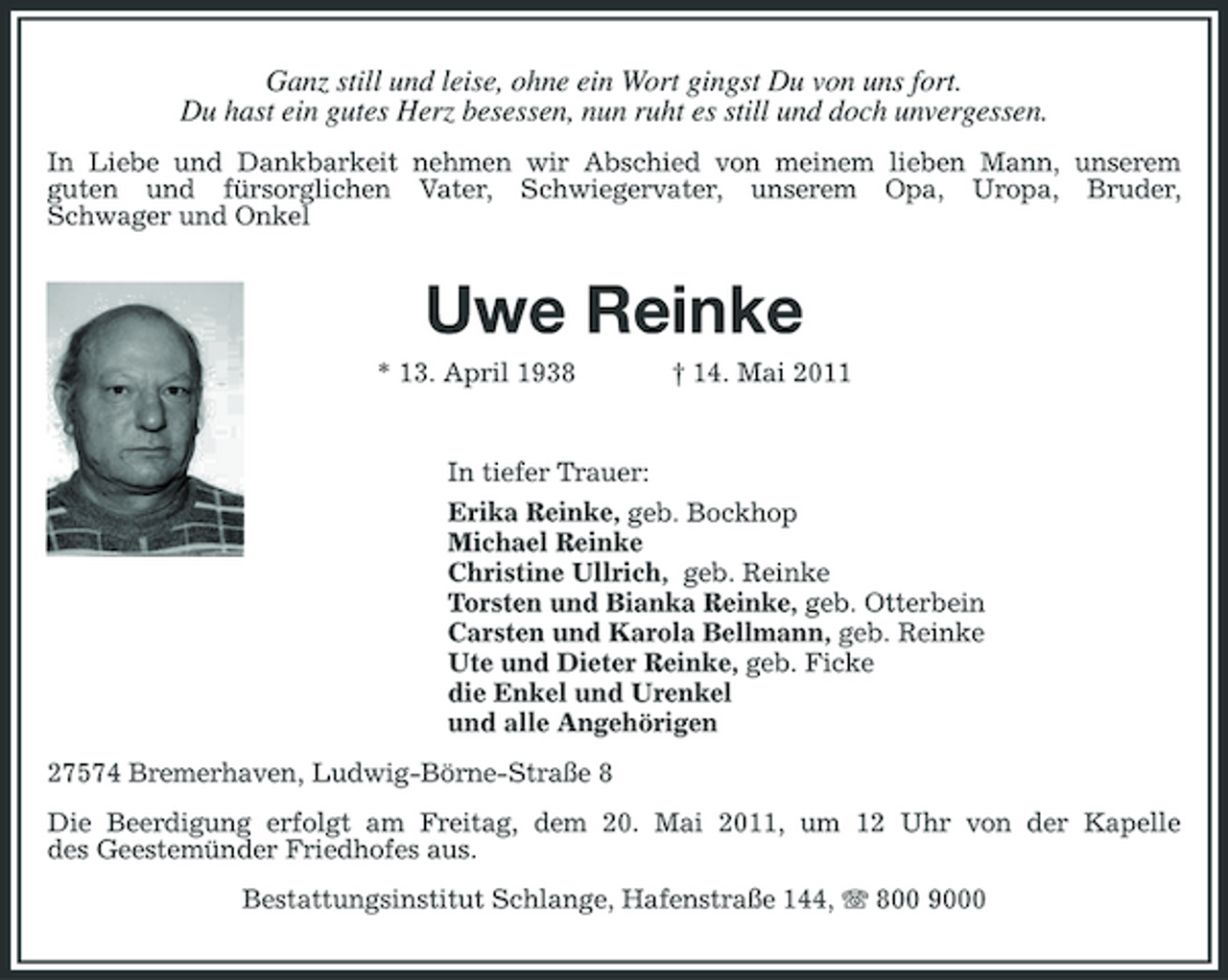 <p>Ganz still und leise, ohne ein Wort gingst Du von uns fort. Du hast ein gutes Herz besessen, nun ruht es still und doch unvergessen.<br />In Liebe und Dankbarkeit nehmen wir Abschied von meinem lieben Mann, unserem guten und fürsorglichen Vater, Schwiegervater, unserem Opa, Uropa, Bruder, Schwager und Onkel</p><p>Uwe Reinke<br />* 13. April 1938 † 14. Mai 2011 In tiefer Trauer: Erika Reinke, geb. Bockhop Michael Reinke Christine Ullrich, geb. Reinke Torsten und Bianka Reinke, geb. Otterbein Carsten und Karola Bellmann, geb. Reinke Ute und Dieter Reinke, geb. Ficke die Enkel und Urenkel und alle Angehörigen 27574 Bremerhaven, Ludwig-Börne-Straße 8 Die Beerdigung erfolgt am Freitag, dem 20. Mai 2011, um 12 Uhr von der Kapelle des Geestemünder Friedhofes aus. Bestattungsinstitut Schlange, Hafenstraße 144, 800 9000</p>