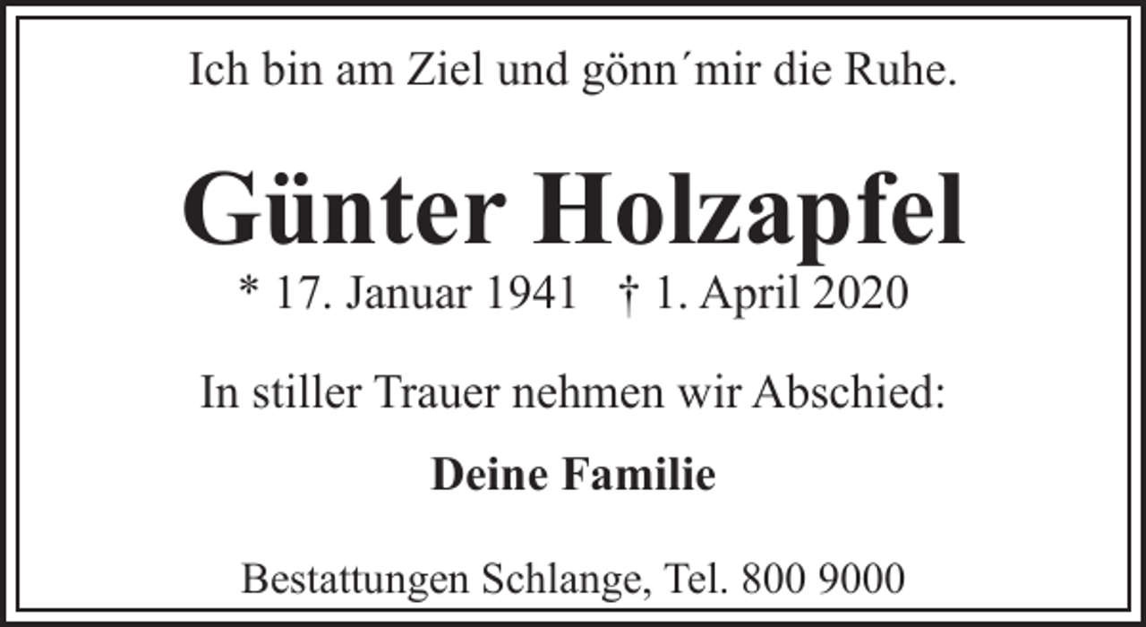 <p>Ich bin am Ziel und gönn´mir die Ruhe.</p><p>Günter Holzapfel<br />* 17. Januar 1941 † 1. April 2020</p><p>In stiller Trauer nehmen wir Abschied:<br />Deine Familie<br />Bestattungen Schlange, Tel. 800 9000</p>