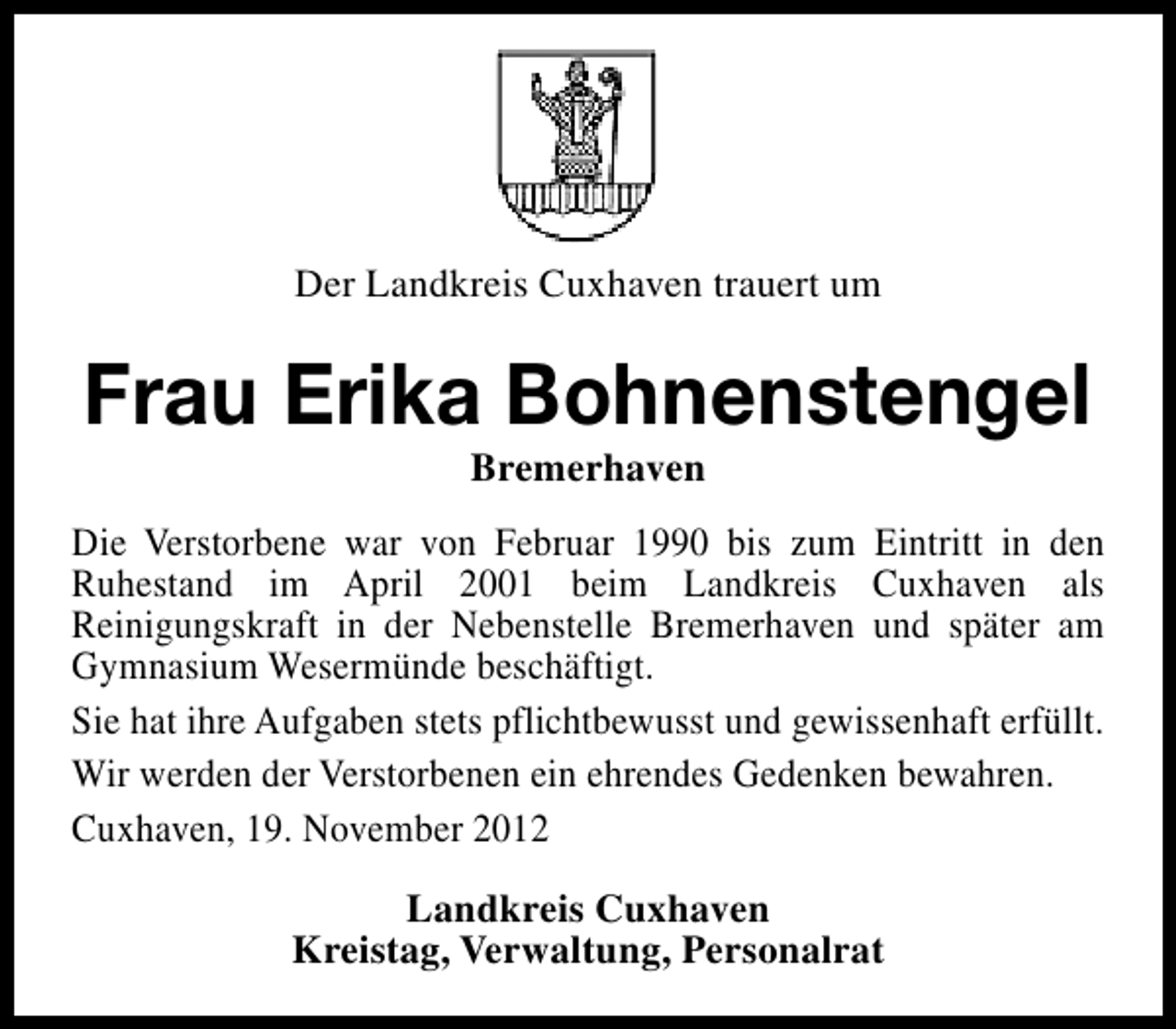 <p>Der Landkreis Cuxhaven trauert um</p><p>Frau Erika Bohnenstengel<br />Bremerhaven</p><p>Die Verstorbene war von Februar 1990 bis zum Eintritt in den<br />Ruhestand im April 2001 beim Landkreis Cuxhaven als<br />Reinigungskraft in der Nebenstelle Bremerhaven und später am<br />Gymnasium Wesermünde beschäftigt.<br />Sie hat ihre Aufgaben stets pflichtbewusst und gewissenhaft erfüllt.<br />Wir werden der Verstorbenen ein ehrendes Gedenken bewahren.<br />Cuxhaven, 19. November 2012<br />Landkreis Cuxhaven<br />Kreistag, Verwaltung, Personalrat</p>