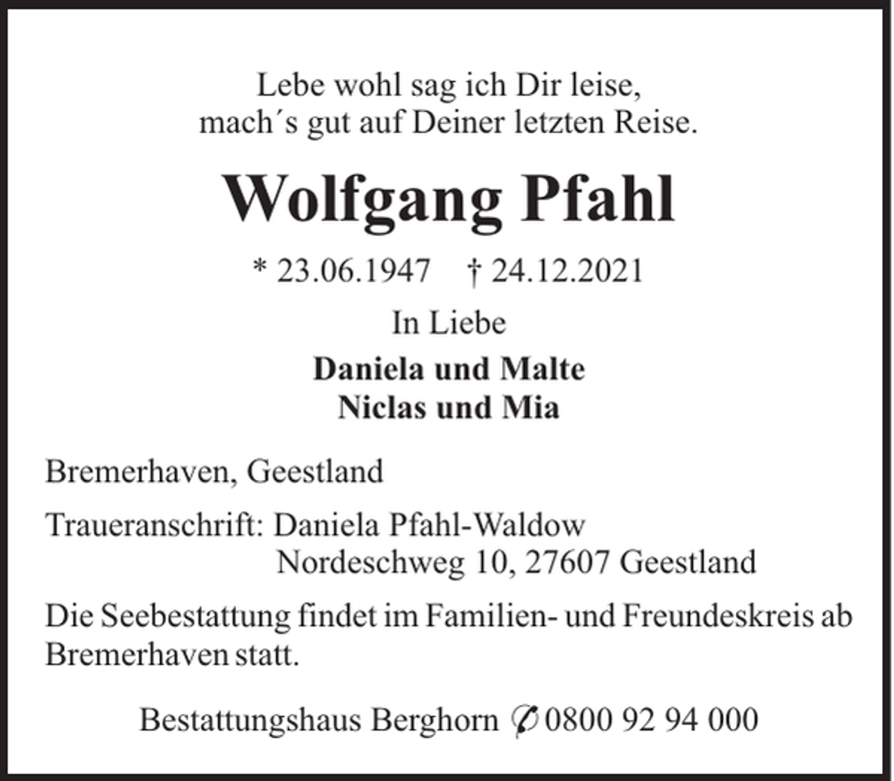 <p>Lebe wohl sag ich Dir leise,<br />mach´s gut auf Deiner letzten Reise.</p><p>Wolfgang Pfahl<br />* 23.06.1947</p><p>† 24.12.2021</p><p>In Liebe<br />Daniela und Malte<br />Niclas und Mia<br />Bremerhaven, Geestland<br />Traueranschrift: Daniela Pfahl-Waldow<br />Nordeschweg 10, 27607 Geestland<br />Die Seebestattung findet im Familien- und Freundeskreis ab<br />Bremerhaven statt.<br />Bestattungshaus Berghorn * 0800 92 94 000</p>