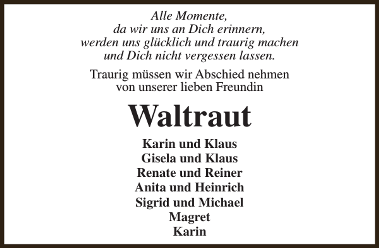 <p>Alle Momente,<br />da wir uns an Dich erinnern,<br />werden uns glücklich und traurig machen<br />und Dich nicht vergessen lassen.<br />Traurig müssen wir Abschied nehmen<br />von unserer lieben Freundin</p><p>Waltraut<br />Karin und Klaus<br />Gisela und Klaus<br />Renate und Reiner<br />Anita und Heinrich<br />Sigrid und Michael<br />Magret<br />Karin</p>