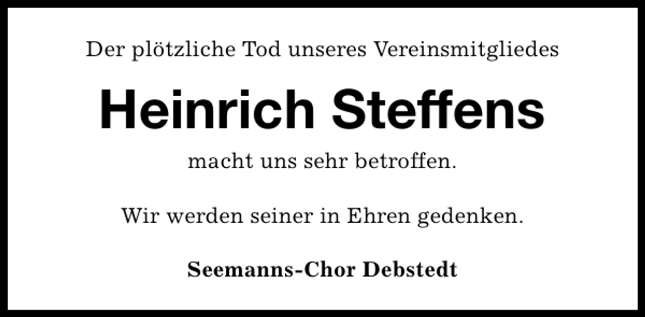 <p>Der plötzliche Tod unseres Vereinsmitgliedes</p><p>Heinrich Steffens<br />macht uns sehr betroffen.</p><p>Wir werden seiner in Ehren gedenken.<br />Seemanns-Chor Debstedt</p>